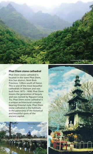Phat Diem stone cathedral
Phat Diem stone cathedral is
located in the town Phat Diem,
Kim Son district, Ninh Binh
Province, 120km south of Hanoi.
This is one of the most beautiful
cathedrals in Vietnam and was
built from 1875 - 1898. Phat Diem
means the generation of beauty
and was named by Nguyen Cong
Tru. Phat Diem stone cathedral is
a unique architectural complex
bearing Oriental style. Phat Diem
stone cathedral is the hallmark
in the panorama of the historical
and beautiful spots of the
ancient capital.
Cuc Phuong National Park
Yen Tu ancestor tower
Nom bridge in Hung Yen
 
