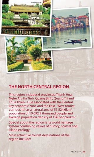 Hue capital city
Sen village in Nghe An
THE NORTH CENTRAL REGION
This region includes 6 provinces: Thanh Hoa,
Nghe An, Ha Tinh, Quang Binh, Quang Tri and
Thua Thien - Hue associated with the Central
key economic zone and the East - West tourist
corridor. It has a natural area of 51,524.6km2
,
population of 10,092.9 thousand people and
average population density of 196 people/km2
.
Special about the region is its world heritage
system combining values of history, coastal and
island ecology.
Main attractive tourist destinations of the
region include:
Bao Vinh ancient town
CHÀO VIỆT NAM | 57
 
