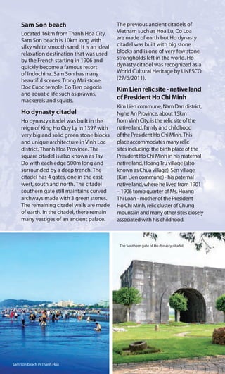 Sam Son beach
Located 16km from Thanh Hoa City,
Sam Son beach is 10km long with
silky white smooth sand. It is an ideal
relaxation destination that was used
by the French starting in 1906 and
quickly become a famous resort
of Indochina. Sam Son has many
beautiful scenes: Trong Mai stone,
Doc Cuoc temple, Co Tien pagoda
and aquatic life such as prawns,
mackerels and squids.
Ho dynasty citadel
Ho dynasty citadel was built in the
reign of King Ho Quy Ly in 1397 with
very big and solid green stone blocks
and unique architecture in Vinh Loc
district, Thanh Hoa Province. The
square citadel is also known as Tay
Do with each edge 500m long and
surrounded by a deep trench. The
citadel has 4 gates, one in the east,
west, south and north. The citadel
southern gate still maintains curved
archways made with 3 green stones.
The remaining citadel walls are made
of earth. In the citadel, there remain
many vestiges of an ancient palace.
The previous ancient citadels of
Vietnam such as Hoa Lu, Co Loa
are made of earth but Ho dynasty
citadel was built with big stone
blocks and is one of very few stone
strongholds left in the world. Ho
dynasty citadel was recognized as a
World Cultural Heritage by UNESCO
(27/6/2011).
Kim Lien relic site - native land
of President Ho Chi Minh
Kim Lien commune, Nam Dan district,
Nghe An Province, about 15km
fromVinh City, is the relic site of the
native land, family and childhood
of the President Ho Chi Minh.This
place accommodates many relic
sites including: the birth place of the
President Ho Chi Minh in his maternal
native land, HoangTru village (also
known as Chua village), Sen village
(Kim Lien commune) - his paternal
native land, where he lived from 1901
– 1906 tomb quarter of Ms. Hoang
Thi Loan - mother of the President
Ho Chi Minh, relic cluster of Chung
mountain and many other sites closely
associated with his childhood.
The Southern gate of Ho dynasty citadel
Sam Son beach in Thanh Hoa
 