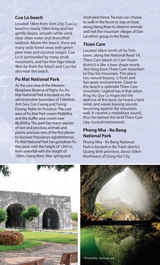 Cua Lo beach
Located 18km from Vinh City, Cua Lo
beach is nearly 10km long and has
gentle slopes, smooth white sand,
clear clean water and diversified
seafood. Above the beach, there are
many wide forest areas with green
pine trees and coconut ranges. Cua
Lo is surrounded by many small
mountains, and has Hon Ngu Island
4km far from the beach and Cua Hoi
also near the beach.
Pu Mat National Park
As the core area of theWestern
Biosphere Reserve of Nghe An, Pu
Mat National Park is located on the
administrative boundary of 3 districts:
Anh Son, Con Cuong andTuong
Duong, Nghe An Province.The core
area of Pu Mat Park covers 94,804ha
and the buffer area covers over
86,000ha.The park has many species
of rare and precious animals and
plants, and was one of the first places
to discover Pseudoryx nghetinhensis.
Pu Mat National Park has grandiose Pu
Mat peak with the height of 1,841m,
Kem waterfall with the height of
150m, Giang River, Moc spring and
short pine forest.Tourists can choose
to walk in the forest or stay on boat
along Giang River to observe animals
and visit the mountain villages of Dan
Lai ethnic group in the forest.
Thien Cam
Located 26km north of Ha Tinh
town, along the National Road 1A,
Thien Cam beach (in Cam Xuyen
district) is like a bow shape nearly
3km long from Thien Cam mountain
to Dau Voi mountain. This place
has natural beauty, is fresh and
has quiet environment. Close to
the beach is splendid Thien Cam
mountain. Legend has it that when
King Ho Quy Ly inspected the
defense of this land, he heard a faint
wind, and waves leaving sounds
bouncing against the mountain
wall. It created a melodious sound,
thus he named this land Thien Cam
(sky musical instrument).
Phong Nha - Ke Bang
National Park
Phong Nha - Ke Bang National
Park is located in Bo Trach district,
Quang Binh province, about 50km
Northwest of Dong Hoi City.
Phong Nha – Ke Bang cave
 