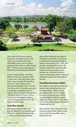 This is part of the most ancient
limestone mountain area in Asia,
which was created more than
400 million years ago by various
geological activities. In 2003, Phong
Nha - Ke Bang was recognized as a
World Natural Heritage by UNESCO.
Caves in Phong Nha - Ke Bang
National Park are classified into
2 types: dry cave and water cave.
Main caves include: Phong Nha,
Tien Son, Thien Duong, Son
Doong. Phong Nha cave is nearly
8km long with 14 small caves and
a sparkling underground river
nearly 14km in length. Phong Nha
- Ke Bang National Park is home
to many archeological vestiges
which show proof of human life
from the Stone Age.
Vinh Moc tunnel
Vinh Moc tunnel (in Vinh Linh
district, Quang Tri) is a special work
of tunnels which accommodated
a village of hundreds of people
during the resistance war against
American imperialists. The tunnel
is nearly 2km long and includes 3
layers, at the depth of 12 - 23m. The
tunnel is designed for nearly 100
families, with wells, meeting halls,
maternity home, surgery room,
kitchen, etc. Vinh Moc tunnel is
nearly undamaged and an attractive
sightseeing point for international
tourists.
Demilitarized Zone (DMZ)
The DMZ is a collection of many war
historic relics along Northern and
Southern banks of Ben Hai river,
associated with the 17th
parallel,
it has famous places such as Hien
Luong bridge, Ben Hai river, Mieu
slope, Tien Dune, Gio Linh, Khe Sanh,
Ta Con, Vay village, Quang Tri Ancient
Citadel and Cam Lo.
The road No. 9 from Dong Ha town
to the Lao Bao border gate to Laos
was one of the key traffic routes
during the war.
Hue imperial city
CHÀO VIỆT NAM | 60
 