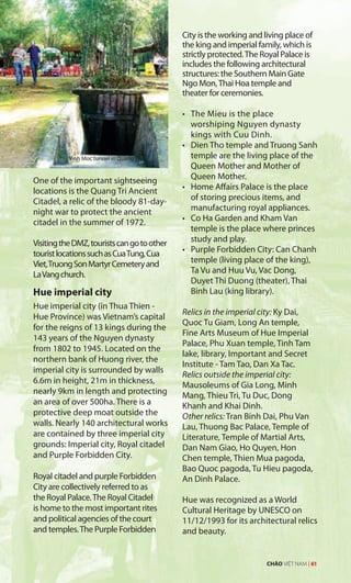 One of the important sightseeing
locations is the Quang Tri Ancient
Citadel, a relic of the bloody 81-day-
night war to protect the ancient
citadel in the summer of 1972.
VisitingtheDMZ,touristscangotoother
touristlocationssuchasCuaTung,Cua
Viet,TruongSonMartyrCemeteryand
LaVangchurch.
Hue imperial city
Hue imperial city (in Thua Thien -
Hue Province) was Vietnam’s capital
for the reigns of 13 kings during the
143 years of the Nguyen dynasty
from 1802 to 1945. Located on the
northern bank of Huong river, the
imperial city is surrounded by walls
6.6m in height, 21m in thickness,
nearly 9km in length and protecting
an area of over 500ha. There is a
protective deep moat outside the
walls. Nearly 140 architectural works
are contained by three imperial city
grounds: Imperial city, Royal citadel
and Purple Forbidden City.
Royal citadel and purple Forbidden
City are collectively referred to as
the Royal Palace.The Royal Citadel
is home to the most important rites
and political agencies of the court
and temples.The Purple Forbidden
City is the working and living place of
the king and imperial family, which is
strictly protected.The Royal Palace is
includes the following architectural
structures: the Southern Main Gate
Ngo Mon,Thai Hoa temple and
theater for ceremonies.
•	 The	Mieu	is	the	place	
worshiping Nguyen dynasty
kings with Cuu Dinh.
•	 Dien	Tho	temple	and	Truong	Sanh	
temple are the living place of the
Queen Mother and Mother of
Queen Mother.
•	 Home	Affairs	Palace	is	the	place	
of storing precious items, and
manufacturing royal appliances.
•	 Co	Ha	Garden	and	Kham	Van	
temple is the place where princes
study and play.
•	 Purple	Forbidden	City:	Can	Chanh	
temple (living place of the king),
Ta Vu and Huu Vu, Vac Dong,
Duyet Thi Duong (theater), Thai
Binh Lau (king library).
Relics in the imperial city: Ky Dai,
Quoc Tu Giam, Long An temple,
Fine Arts Museum of Hue Imperial
Palace, Phu Xuan temple, Tinh Tam
lake, library, Important and Secret
Institute - Tam Tao, Dan Xa Tac.
Relics outside the imperial city:
Mausoleums of Gia Long, Minh
Mang, Thieu Tri, Tu Duc, Dong
Khanh and Khai Dinh.
Other relics: Tran Binh Dai, Phu Van
Lau, Thuong Bac Palace, Temple of
Literature, Temple of Martial Arts,
Dan Nam Giao, Ho Quyen, Hon
Chen temple, Thien Mua pagoda,
Bao Quoc pagoda, Tu Hieu pagoda,
An Dinh Palace.
Hue was recognized as a World
Cultural Heritage by UNESCO on
11/12/1993 for its architectural relics
and beauty.
Vinh Moc tunnel in Quang Tri
CHÀO VIỆT NAM | 61
Vinh Moc tunnel in Quang Tri
 
