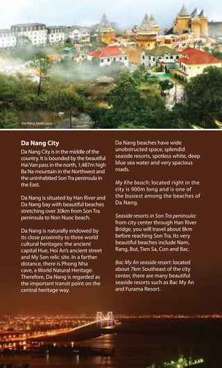 Da Nang City
Da Nang City is in the middle of the
country. It is bounded by the beautiful
HaiVan pass in the north, 1,487m high
Ba Na mountain in the Northwest and
the uninhabited SonTra peninsula in
the East.
Da Nang is situated by Han River and
Da Nang bay with beautiful beaches
stretching over 30km from Son Tra
peninsula to Non Nuoc beach.
Da Nang is naturally endowed by
its close proximity to three world
cultural heritages: the ancient
capital Hue, Hoi An’s ancient street
and My Son relic site. In a farther
distance, there is Phong Nha
cave, a World Natural Heritage.
Therefore, Da Nang is regarded as
the important transit point on the
central heritage way.
Da Nang beaches have wide
unobstructed space, splendid
seaside resorts, spotless white, deep
blue sea water and very spacious
roads.
My Khe beach: located right in the
city is 900m long and is one of
the busiest among the beaches of
Da Nang.
Seaside resorts in Son Tra peninsula:
from city center through Han River
Bridge, you will travel about 8km
before reaching Son Tra. Its very
beautiful beaches include Nam,
Rang, But, Tien Sa, Con and Bac.
Bac My An seaside resort: located
about 7km Southeast of the city
center, there are many beautiful
seaside resorts such as Bac My An
and Furama Resort.
Da Nang landscape
 