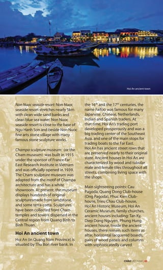 Non Nuoc seaside resort: Non Nuoc
seaside resort stretches nearly 5km
with clean wide sand banks and
clean blue sea water. Non Nuoc
seaside resort is close to the base of
Ngu Hanh Son and beside Non Nuoc
fine arts stone village with many
famous stone sculpture works.
Champa sculpture museum: (or the
Cham museum) was built in 1915
under the sponsor of France Far
East Research Institute in Vietnam
and was officially opened in 1939.
The Cham sculpture museum was
adapted from the motif of Champa
architecture and has a white
showroom. At present, the museum
displays hundreds of original
sculpturesmade from sandstone,
and some terra-cotta. Sculptures
have been collected from Cham
temples and towers dispersed in the
Central region from Quang Binh to
Binh Thuan.
Hoi An ancient town
Hoi An (in Quang Nam Province) is
situated by Thu Bon river bank. In
the 16th
and the 17th
centuries, the
name Faifoo was famous for many
Japanese, Chinese, Netherlands,
Indian and Spanish traders. At
that time, Hoi An’s trading port
developed prosperously and was a
big trading center of the Southeast
Asia, and one of the main stops for
trading boats to the Far East.
Hoi An has ancient street rows that
are preserved nearly to their original
state. Ancient houses in Hoi An are
characterized by wood and tubular
male and female tiles throughout all
streets, combining living space with
the shops.
Main sightseeing points: Cau
Pagoda, Quang Dong Club-house
(Ong Pagoda), Phuc Kien Club-
house, Trieu Chau Club-house,
Hoi An Historic Museum, Hoi An
Ceramic Museum, family churches,
ancient houses including: Tan Ky,
Diep Dong Nguyen, Phung Hung
ancient house. Inside the ancient
houses, there remain such items as
altar, horizontal lacquered boards,
pairs of wood panels and columns
with sophisticatedly carved
Hoi An ancient town
CHÀO VIỆT NAM | 65
 