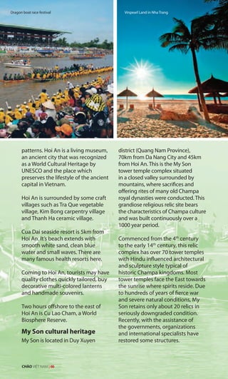 Vinpearl Land in Nha Trang
patterns. Hoi An is a living museum,
an ancient city that was recognized
as a World Cultural Heritage by
UNESCO and the place which
preserves the lifestyle of the ancient
capital in Vietnam.
Hoi An is surrounded by some craft
villages such as Tra Que vegetable
village, Kim Bong carpentry village
and Thanh Ha ceramic village.
Cua Dai seaside resort is 5km from
Hoi An. It’s beach extends with
smooth white sand, clean blue
water and small waves. There are
many famous health resorts here.
Coming to Hoi An, tourists may have
quality clothes quickly tailored, buy
decorative multi-colored lanterns
and handmade souvenirs.
Two hours offshore to the east of
Hoi An is Cu Lao Cham, a World
Biosphere Reserve.
My Son cultural heritage
My Son is located in Duy Xuyen
district (Quang Nam Province),
70km from Da Nang City and 45km
from Hoi An. This is the My Son
tower temple complex situated
in a closed valley surrounded by
mountains, where sacrifices and
offering rites of many old Champa
royal dynasties were conducted. This
grandiose religious relic site bears
the characteristics of Champa culture
and was built continuously over a
1000 year period.
Commenced from the 4th
century
to the early 14th
century, this relic
complex has over 70 tower temples
with Hindu influenced architectural
and sculpture style typical of
historic Champa kingdoms. Most
tower temples face the East towards
the sunrise where spirits reside. Due
to hundreds of years of fierce war
and severe natural conditions, My
Son retains only about 20 relics in
seriously downgraded condition.
Recently, with the assistance of
the governments, organizations
and international specialists have
restored some structures.
Vinpearl Land in Nha TrangDragon boat race festival
CHÀO VIỆT NAM | 66
 