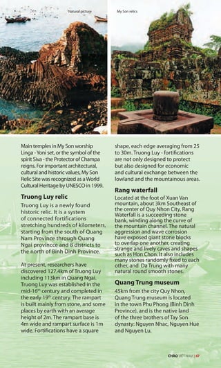 Main temples in My Son worship
Linga -Yoni set, or the symbol of the
spirit Siva - the Protector of Champa
reigns. For important architectural,
cultural and historic values, My Son
Relic Site was recognized as aWorld
Cultural Heritage by UNESCO in 1999.
Truong Luy relic
Truong Luy is a newly found
historic relic. It is a system
of connected fortifications
stretching hundreds of kilometers,
starting from the south of Quang
Nam Province through Quang
Ngai provincce and 8 districts to
the north of Binh Dinh Province.
At present, researchers have
discovered 127.4km of Truong Luy
including 113km in Quang Ngai.
Truong Luy was established in the
mid-16th
century and completed in
the early 19th
century. The rampart
is built mainly from stone, and some
places by earth with an average
height of 2m. The rampart base is
4m wide and rampart surface is 1m
wide. Fortifications have a square
shape, each edge averaging from 25
to 30m. Truong Luy - fortifications
are not only designed to protect
but also designed for economic
and cultural exchange between the
lowland and the mountainous areas.
Rang waterfall
Located at the foot of Xuan Van
mountain, about 3km Southeast of
the center of Quy Nhon City, Rang
Waterfall is a succeeding stone
bank, winding along the curve of
the mountain channel. The natural
aggression and wave corrosion
have exposed giant stone blocks
to overlap one another, creating
strange and lively caves and shapes
such as Hon Chon. It also includes
many stones randomly fixed to each
other, and Da Trung with many
natural round smooth stones.
Quang Trung museum
45km from the city Quy Nhon,
Quang Trung museum is located
in the town Phu Phong (Binh Dinh
Province), and is the native land
of the three brothers of Tay Son
dynasty: Nguyen Nhac, Nguyen Hue
and Nguyen Lu.
Natural picture My Son relics
CHÀO VIỆT NAM | 67
 