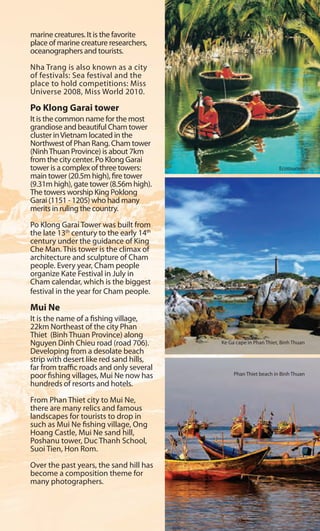 marine creatures. It is the favorite
place of marine creature researchers,
oceanographers and tourists.
Nha Trang is also known as a city
of festivals: Sea festival and the
place to hold competitions: Miss
Universe 2008, Miss World 2010.
Po Klong Garai tower
It is the common name for the most
grandiose and beautiful Cham tower
cluster inVietnam located in the
Northwest of Phan Rang. Cham tower
(NinhThuan Province) is about 7km
from the city center. Po Klong Garai
tower is a complex of three towers:
main tower (20.5m high), fire tower
(9.31m high), gate tower (8.56m high).
The towers worship King Poklong
Garai (1151 - 1205) who had many
merits in ruling the country.
Po Klong Garai Tower was built from
the late 13th
century to the early 14th
century under the guidance of King
Che Man. This tower is the climax of
architecture and sculpture of Cham
people. Every year, Cham people
organize Kate Festival in July in
Cham calendar, which is the biggest
festival in the year for Cham people.
Mui Ne
It is the name of a fishing village,
22km Northeast of the city Phan
Thiet (Binh Thuan Province) along
Nguyen Dinh Chieu road (road 706).
Developing from a desolate beach
strip with desert like red sand hills,
far from traffic roads and only several
poor fishing villages, Mui Ne now has
hundreds of resorts and hotels.
From Phan Thiet city to Mui Ne,
there are many relics and famous
landscapes for tourists to drop in
such as Mui Ne fishing village, Ong
Hoang Castle, Mui Ne sand hill,
Poshanu tower, Duc Thanh School,
Suoi Tien, Hon Rom.
Over the past years, the sand hill has
become a composition theme for
many photographers.
Ke Ga cape in Phan Thiet, Binh Thuan
Phan Thiet beach in Binh Thuan
Ecotourism
n
marine creatures. It is the favorite
place of marine creature researchers,
oceanographers and tourists.
Nha Trang is also known as a city
of festivals: Sea festival and the
place to hold competitions: Miss
Universe 2008, Miss World 2010.
Po Klong Garai tower
It is the common name for the most
grandiose and beautiful Cham tower
cluster inVietnam located in the
Northwest of Phan Rang. Cham tower
(NinhThuan Province) is about 7km
from the city center. Po Klong Garai
tower is a complex of three towers:
main tower (20.5m high), fire tower
(9.31m high), gate tower (8.56m high).
The towers worship King Poklong
Garai (1151 - 1205) who had many
merits in ruling the country.
Po Klong Garai Tower was built from
the late 13th
century to the early 14th
century under the guidance of King
Che Man. This tower is the climax of
architecture and sculpture of Cham
people. Every year, Cham people
organize Kate Festival in July in
Cham calendar, which is the biggest
festival in the year for Cham people.
Mui Ne
It is the name of a fishing village,
22km Northeast of the city Phan
Thiet (Binh Thuan Province) along
Nguyen Dinh Chieu road (road 706).
Developing from a desolate beach
strip with desert like red sand hills,
far from traffic roads and only several
poor fishing villages, Mui Ne now has
hundreds of resorts and hotels.
From Phan Thiet city to Mui Ne,
there are many relics and famous
landscapes for tourists to drop in
such as Mui Ne fishing village, Ong
Hoang Castle, Mui Ne sand hill,
Poshanu tower, Duc Thanh School,
Suoi Tien, Hon Rom.
Over the past years, the sand hill has
become a composition theme for
many photographers.
Ke Ga cape in Phan Thiet, Binh Thuan
Phan Thiet beach in Binh Thuan
Ecotourism
n
 