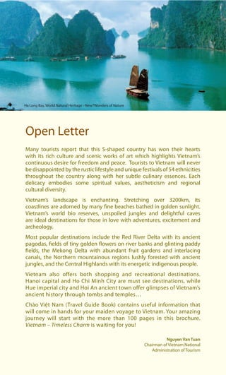 Many tourists report that this S-shaped country has won their hearts
with its rich culture and scenic works of art which highlights Vietnam’s
continuous desire for freedom and peace. Tourists to Vietnam will never
be disappointed by the rustic lifestyle and unique festivals of 54 ethnicities
throughout the country along with her subtle culinary essences. Each
delicacy embodies some spiritual values, aestheticism and regional
cultural diversity.
Vietnam’s landscape is enchanting. Stretching over 3200km, its
coastlines are adorned by many fine beaches bathed in golden sunlight.
Vietnam’s world bio reserves, unspoiled jungles and delightful caves
are ideal destinations for those in love with adventures, excitement and
archeology.
Most popular destinations include the Red River Delta with its ancient
pagodas, fields of tiny golden flowers on river banks and glinting paddy
fields, the Mekong Delta with abundant fruit gardens and interlacing
canals, the Northern mountainous regions lushly forested with ancient
jungles, and the Central Highlands with its energetic indigenous people.
Vietnam also offers both shopping and recreational destinations.
Hanoi capital and Ho Chi Minh City are must see destinations, while
Hue imperial city and Hoi An ancient town offer glimpses of Vietnam’s
ancient history through tombs and temples…
Chào Việt Nam (Travel Guide Book) contains useful information that
will come in hands for your maiden voyage to Vietnam. Your amazing
journey will start with the more than 100 pages in this brochure.
Vietnam – Timeless Charm is waiting for you!
Open Letter
Nguyen Van Tuan
Chairman of Vietnam National
Administration of Tourism
Ha Long Bay, World Natural Heritage - New7Wonders of Nature
 
