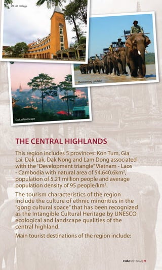 Da Lat college
Da Lat landscape
THE CENTRAL HIGHLANDS
This region includes 5 provinces: Kon Tum, Gia
Lai, Dak Lak, Dak Nong and Lam Dong associated
with the“Development triangle”Vietnam - Laos
- Cambodia with natural area of 54,640.6km2
,
population of 5.21 million people and average
population density of 95 people/km2
.
The tourism characteristics of the region
include the culture of ethnic minorities in the
“gong cultural space” that has been recognized
as the Intangible Cultural Heritage by UNESCO
ecological and landscape qualities of the
central highland.
Main tourist destinations of the region include:
Overcoming Lak lake
CHÀO VIỆT NAM | 71
 