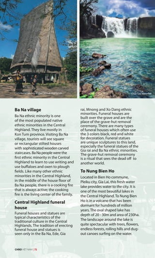 Dray Sap Waterfall
Ba Na village
Ba Na ethnic minority is one
of the most populated native
ethnic minorities in the Central
Highland. They live mostly in
Kon Tum province. Visiting Ba Na
village, tourists will see square
or rectangular stilted houses
with sophisticated wooden carved
staircases. Ba Na people were the
first ethnic minority in the Central
Highland to learn to use writing and
use buffaloes and oxen to plough
fields. Like many other ethnic
minorities in the Central Highland,
in the middle of the house floor of
Ba Na people, there is a cooking fire
that is always active; the cooking
fire is the living center of the family.
Central Highland funeral
house
Funeral houses and statues are
typical characteristics of the
traditional culture in the Central
Highlands. The tradition of erecting
funeral house and statues is
seen only in the Ba Na, Ede, Gia
rai, Mnong and Xo Dang ethnic
minorities. Funeral houses are
built over the grave and are the
place of the grave-hut removal
ceremony. There are many types
of funeral houses which often use
the 3 colors black, red and white
for decoration. Funeral statues
are unique sculptures to this land,
especially the funeral statues of the
Gia rai and Ba Na ethnic minorities.
The grave-hut removal ceremony
is a ritual that sees the dead off to
another world.
To Nung Bien Ho
Located in Bien Ho commune,
Pleiku city, Gia Lai, this fresh water
lake provides water to the city. It is
one of the most beautiful lakes in
the Central Highland. To Nung Bien
Ho is in a volcano that has been
dormant for hundreds of million
years. The oval shaped lake has
depth of 20 - 30m and area of 230ha.
The landscape around the lake is
quite spectacular with trees, flowers,
endless forests, rolling hills and dug-
out canoes surfing on the water.
Communal houses in the Central Highlands. Dray Sap Waterfall
CHÀO VIỆT NAM | 72
 