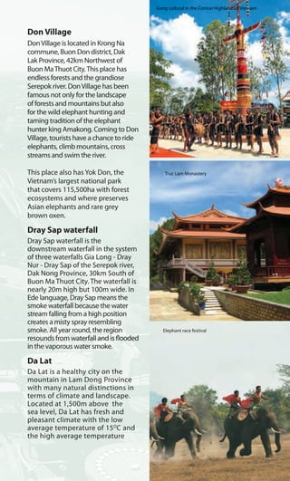 Don Village
DonVillage is located in Krong Na
commune, Buon Don district, Dak
Lak Province, 42km Northwest of
Buon MaThuot City.This place has
endless forests and the grandiose
Serepok river. DonVillage has been
famous not only for the landscape
of forests and mountains but also
for the wild elephant hunting and
taming tradition of the elephant
hunter king Amakong. Coming to Don
Village, tourists have a chance to ride
elephants, climb mountains, cross
streams and swim the river.
This place also has Yok Don, the
Vietnam’s largest national park
that covers 115,500ha with forest
ecosystems and where preserves
Asian elephants and rare grey
brown oxen.
Dray Sap waterfall
Dray Sap waterfall is the
downstream waterfall in the system
of three waterfalls Gia Long - Dray
Nur - Dray Sap of the Serepok river,
Dak Nong Province, 30km South of
Buon Ma Thuot City. The waterfall is
nearly 20m high but 100m wide. In
Ede language, Dray Sap means the
smoke waterfall because the water
stream falling from a high position
creates a misty spray resembling
smoke. All year round, the region
resounds from waterfall and is flooded
in the vaporous water smoke.
Da Lat
Da Lat is a healthy city on the
mountain in Lam Dong Province
with many natural distinctions in
terms of climate and landscape.
Located at 1,500m above the
sea level, Da Lat has fresh and
pleasant climate with the low
average temperature of 15O
C and
the high average temperature
aterfall Truc Lam Monastery
Elephant race festival
Gong cultural in the Central Highlandsof Vietnam
aterfall
 