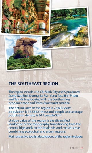 Cao Dai holy see in Tay Ninh
That Son mountain
THE SOUTHEAST REGION
The region includes Ho Chi Minh City and 5 provinces:
Dong Nai, Binh Duong, Ba Ria -VungTau, Binh Phuoc
andTay Ninh associated with the Southern key
economic zone andTrans-Asia tourist corridor.
The natural area of the region is 23,605.2km2
,
population is 14,566.5 thousand people and average
population density is 617 people/km2
.
Unique value of the region is the diversified
landscape of the topography transitioning from the
central highlands to the lowlands and coastal areas
combining ecological and urban regions.
Main attractive tourist destinations of the region include:
Cat Tien National Park
CHÀO VIỆT NAM | 77
 