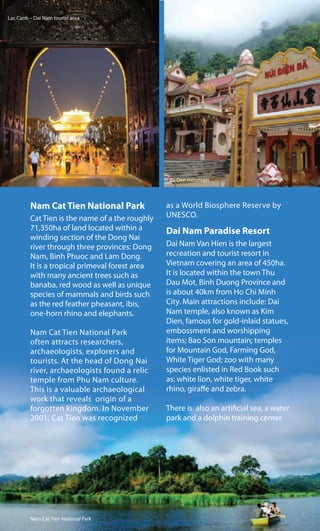 Nam Cat Tien National Park
Cat Tien is the name of a the roughly
71,350ha of land located within a
winding section of the Dong Nai
river through three provinces: Dong
Nam, Binh Phuoc and Lam Dong.
It is a tropical primeval forest area
with many ancient trees such as
banaba, red wood as well as unique
species of mammals and birds such
as the red feather pheasant, ibis,
one-horn rhino and elephants.
Nam Cat Tien National Park
often attracts researchers,
archaeologists, explorers and
tourists. At the head of Dong Nai
river, archaeologists found a relic
temple from Phu Nam culture.
This is a valuable archaeological
work that reveals origin of a
forgotten kingdom. In November
2001, Cat Tien was recognized
as a World Biosphere Reserve by
UNESCO.
Dai Nam Paradise Resort
Dai Nam Van Hien is the largest
recreation and tourist resort in
Vietnam covering an area of 450ha.
It is located within the town Thu
Dau Mot, Binh Duong Province and
is about 40km from Ho Chi Minh
City. Main attractions include: Dai
Nam temple, also known as Kim
Dien, famous for gold-inlaid statues,
embossment and worshipping
items; Bao Son mountain; temples
for Mountain God, Farming God,
White Tiger God; zoo with many
species enlisted in Red Book such
as: white lion, white tiger, white
rhino, giraffe and zebra.
There is also an artificial sea, a water
park and a dolphin training center.
Nam Cat Tien National Park
Lac Canh – Dai Nam tourist area
Ba Den mountain
 