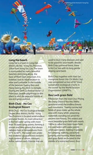 Long Hai beach
Long Hai is a town in Long Dat
district, Ba Ria - Vung Tau Province,
25km from Vung Tau City. The town
is surrounded by many beautiful
beaches stretching along the
base of Minh Dam mountain. It is
isolated, and an ideal location to
relax and sunbathe. In the middle
of the beaches Huong Bien and
Hang Duong, lies Dinh Co temple.
During the Dinh Co festival (lunar 12
February), people pilgrimage to this
place to wish for peaceful travels at
sea and great seafood.
Binh Chau - Ho Coc
Ecological Resort
Binh Chau - Ho Coc Ecological Resort
(Xuyen Moc district, Ba Ria - Vung
Tau Province) is located amid endless
primeval forests. Its main attraction
is the hot water spring with more
than 70 open spray points, forming a
stream and lake system that always
radiates heat at temperatures from
37O
C to 82O
C. The water vein under
this endemic cajuput forest contains
high content of silicon, nitrogen,
sulfur, natrium and chloride that are
used to treat many diseases and said
to be good for your health. Beside
Binh Chau primeval forest, there
is Ho Coc Sea with its long gentle
sloping sand bank.
Binh Chau together with Vam Sat
mangrove forest (Ho Chi Minh City)
was recognized as two of 65“most
sustainable ecological resorts in
the world”by the World Tourism
Organization (UNWTO).
Bau Lach grass field
Fifteen km from the town Duc Phong
(Bu Dang District) lies this 500ha
grassland amid the endless forests
and mountains. Twenty connected
fields of grass make up the whole
area with many white streaming
waterfalls standing out amid the
ancient tree forests. The widest and
most beautiful grass field with nearly
140ha is called the Great Grass Field.
It is vast laden with water ponds
amid open space, making it suitable
for camping, walking, parachute
jumping and hunting. Water lakes
and grass fields are located in the
middle of a restricted forest, thus
International kite festival in Vung Tau
CHÀO VIỆT NAM | 79
 