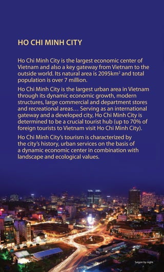 Ho
HO CHI MINH CITY
Ho Chi Minh City is the largest economic center of
Vietnam and also a key gateway from Vietnam to the
outside world. Its natural area is 2095km2
and total
population is over 7 million.
Ho Chi Minh City is the largest urban area in Vietnam
through its dynamic economic growth, modern
structures, large commercial and department stores
and recreational areas… Serving as an international
gateway and a developed city, Ho Chi Minh City is
determined to be a crucial tourist hub (up to 70% of
foreign tourists to Vietnam visit Ho Chi Minh City).
Ho Chi Minh City’s tourism is characterized by
the city’s history, urban services on the basis of
a dynamic economic center in combination with
landscape and ecological values.
Saigon by night
 