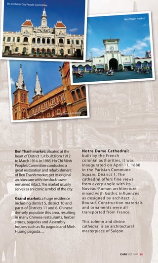 Ho Chi Minh City People Committee
Notre Dame Cathedral
BenThanh market: situated at the
heart of District 1, it built from 1912
to March 1914. In 1985, Ho Chi Minh
People’s Committee conducted a
great restoration and refurbishment
of BenThanh market, yet its original
architecture with the clock tower
remained intact.The market usually
serves as an iconic symbol of the city.
Grand market: a huge residence
including district 5, district 10 and
parts of Districts 11 and 6. Chinese
densely populate this area, resulting
in many Chinese restaurants, herbal
stores, pagodas and Assembly
houses such as Ba pagoda and Minh
Huong pagoda…
Notre Dame Cathedral:
built by the French
colonial authorities, it was
inaugurated on April 11, 1880
in the Parisian Commune
Square, District 1. The
cathedral offers fine views
from every angle with its
Noveau-Roman architecture
mixed with Gothic influences
as designed by architect J.
Bourad. Construction materials
and ornaments were all
transported from France.
This solemn and divine
cathedral is an architectural
masterpiece of Saigon.
Ben Thanh market.
CHÀO VIỆT NAM | 85t
 