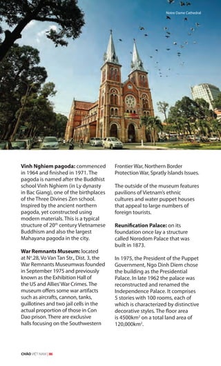 Vinh Nghiem pagoda: commenced
in 1964 and finished in 1971. The
pagoda is named after the Buddhist
school Vinh Nghiem (in Ly dynasty
in Bac Giang), one of the birthplaces
of the Three Divines Zen school.
Inspired by the ancient northern
pagoda, yet constructed using
modern materials. This is a typical
structure of 20th
century Vietnamese
Buddhism and also the largest
Mahayana pagoda in the city.
War Remnants Museum: located
at No
.28, Vo Van Tan Str., Dist. 3, the
War Remnants Museumwas founded
in September 1975 and previously
known as the Exhibition Hall of
the US and Allies’War Crimes. The
museum offers some war artifacts
such as aircrafts, cannon, tanks,
guillotines and two jail cells in the
actual proportion of those in Con
Dao prison. There are exclusive
halls focusing on the Southwestern
Frontier War, Northern Border
Protection War, Spratly Islands Issues.
The outside of the museum features
pavilions of Vietnam’s ethnic
cultures and water puppet houses
that appeal to large numbers of
foreign tourists.
Reunification Palace: on its
foundation once lay a structure
called Norodom Palace that was
built in 1873.
In 1975, the President of the Puppet
Government, Ngo Dinh Diem chose
the building as the Presidential
Palace. In late 1962 the palace was
reconstructed and renamed the
Independence Palace. It comprises
5 stories with 100 rooms, each of
which is characterized by distinctive
decorative styles. The floor area
is 4500km2
on a total land area of
120,000km2
.
Notre Dame Cathedral
CHÀO VIỆT NAM | 86
 