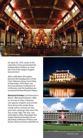 Vinh Nghiem pagoda
On April 30, 1975, tanks of the
Liberation Army penetrated the
Independence Palace to mark
the end of the Saigon Puppet
Government.
After unification, the palace
became the headquarters of the
City’s Takeover Army Committee.
In December 1975 there was
the Consultation Conference of
Unification and the building was
renamed the Reunification Palace.
Botanical Garden: commenced in
March 1864 and finished in 1865
on an area of 12ha, it features
rare species of plants and animals
from all over the world. Many
nearly extinct animals are also
seen here, earning it the name The
Zoo. In late 1865, The Zoo was
extended to 20ha. Nowadays the
Saigon Botanical Garden has an
abundant collection of floras and
faunas. Many animals unfamiliar to
Reunification Palace
Dragon Pier
 