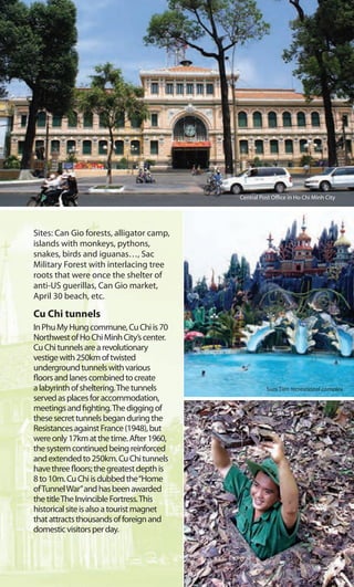 Sites: Can Gio forests, alligator camp,
islands with monkeys, pythons,
snakes, birds and iguanas…, Sac
Military Forest with interlacing tree
roots that were once the shelter of
anti-US guerillas, Can Gio market,
April 30 beach, etc.
Cu Chi tunnels
InPhuMyHungcommune,CuChiis70
NorthwestofHoChiMinhCity’scenter.
CuChitunnelsarearevolutionary
vestigewith250kmoftwisted
undergroundtunnelswithvarious
floorsandlanescombinedtocreate
alabyrinthofsheltering.Thetunnels
servedasplacesforaccommodation,
meetingsandfighting.Thediggingof
thesesecrettunnelsbeganduringthe
ResistancesagainstFrance(1948),but
wereonly17kmatthetime.After1960,
thesystemcontinuedbeingreinforced
andextendedto250km.CuChitunnels
havethreefloors;thegreatestdepthis
8to10m.CuChiisdubbedthe“Home
ofTunnelWar”andhasbeenawarded
thetitleTheInvincibleFortress.This
historicalsiteisalsoatouristmagnet
thatattractsthousandsofforeignand
domesticvisitorsperday.
Cu Chi tunnels
Central Post Office in Ho Chi Minh City
Suoi Tien recreational complex
 