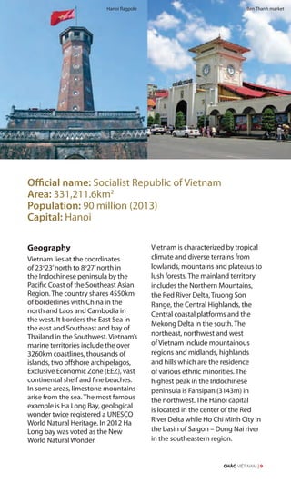 Official name: Socialist Republic of Vietnam
Area: 331,211.6km2
Population: 90 million (2013)
Capital: Hanoi
Geography
Vietnam lies at the coordinates
of 23o
23’north to 8o
27’north in
the Indochinese peninsula by the
Pacific Coast of the Southeast Asian
Region. The country shares 4550km
of borderlines with China in the
north and Laos and Cambodia in
the west. It borders the East Sea in
the east and Southeast and bay of
Thailand in the Southwest. Vietnam’s
marine territories include the over
3260km coastlines, thousands of
islands, two offshore archipelagos,
Exclusive Economic Zone (EEZ), vast
continental shelf and fine beaches.
In some areas, limestone mountains
arise from the sea. The most famous
example is Ha Long Bay, geological
wonder twice registered a UNESCO
World Natural Heritage. In 2012 Ha
Long bay was voted as the New
World Natural Wonder.
Vietnam is characterized by tropical
climate and diverse terrains from
lowlands, mountains and plateaus to
lush forests. The mainland territory
includes the Northern Mountains,
the Red River Delta, Truong Son
Range, the Central Highlands, the
Central coastal platforms and the
Mekong Delta in the south. The
northeast, northwest and west
of Vietnam include mountainous
regions and midlands, highlands
and hills which are the residence
of various ethnic minorities. The
highest peak in the Indochinese
peninsula is Fansipan (3143m) in
the northwest. The Hanoi capital
is located in the center of the Red
River Delta while Ho Chi Minh City in
the basin of Saigon – Dong Nai river
in the southeastern region.
Hanoi flagpole Ben Thanh market
CHÀO VIỆT NAM | 9
re
 