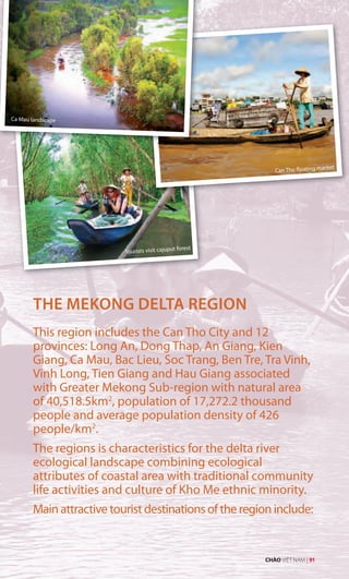 THE MEKONG DELTA REGION
This region includes the Can Tho City and 12
provinces: Long An, Dong Thap, An Giang, Kien
Giang, Ca Mau, Bac Lieu, Soc Trang, Ben Tre, Tra Vinh,
Vinh Long, Tien Giang and Hau Giang associated
with Greater Mekong Sub-region with natural area
of 40,518.5km2
, population of 17,272.2 thousand
people and average population density of 426
people/km2
.
The regions is characteristics for the delta river
ecological landscape combining ecological
attributes of coastal area with traditional community
life activities and culture of Kho Me ethnic minority.
Main attractive tourist destinations of the region include:
Ca Mau landscape
Tourists visit cajuput forest
Can Tho floating market
CHÀO VIỆT NAM | 91
 