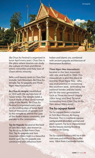 (Ba Chua Xu Festival is organized in
lunar April every year). Chau Doc is
the place where tourists can study
the culture of Cham and Khmer
ethnic minorities and Holy Sees of
Cham ethnic minority.
Relics and beauty spots in Chau Doc
include: Sam Mountain, Ba Chua Xu
temple, Tay An pagoda and Thoai
Ngoc Hau mausoleum.
Ba Chua Xu temple: established
in 1820 with the architecture of
“quoc”letter. The temple holds a
statue made of blue stone named
Lady of the Realm. Ba Chua Xu
Festival is organized every year
on the ending days of lunar April.
Tens of thousands of people rush
to this temple to attend the Lady
of the Realm statue ceremony, and
partake in the ceremonies..
Tay An Pagoda: located at the food
of Sam Mountain, also known as
Tay An co tu, is 5km from Chau
Doc. Tay An pagoda and Sam
mountain (284m high) is a beautiful
tourist spot. Tay An pagoda was
constructed with influence from
Indian and Islamic art, combined
with ancient pagoda architecture of
Vietnamese Buddhist.
Thoai Ngoc Hau mausoleum:
located in the Sam mountain
relic site, and built in 1820. This
mausoleum is also the place to
worship Thoai Ngoc Hau - who
was instrumental in reclaiming
the southern land, defending the
national border and the works
left for the next generations
such as Thoai Ha trench (nearly
32km long) and Vinh Te canal
(extending from Chau Doc to Ha
Tien about 90km long).
Tra Su cajuput forest
Tra Su cajuput forest is located
in Tinh Bien District, An Giang
Province. This is a wetland cajuput
wetland and abundant animal and
plant system. Tra Su is characterized
for the beauty during flooding
season in An Giang.
Tra Su cajuput forest is 845 ha in the
core area and 643ha in the buffer
area, 10km from Cambodia border
Doi pagoda
CHÀO VIỆT NAM | 93
 