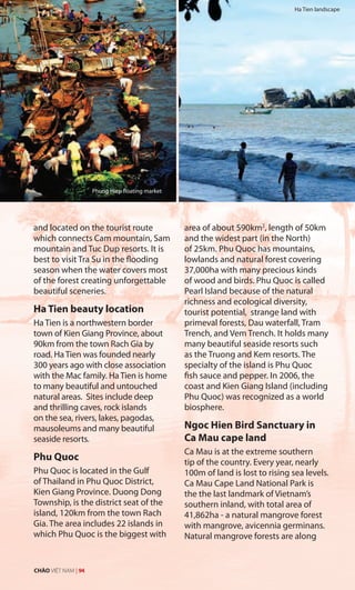 and located on the tourist route
which connects Cam mountain, Sam
mountain and Tuc Dup resorts. It is
best to visit Tra Su in the flooding
season when the water covers most
of the forest creating unforgettable
beautiful sceneries.
Ha Tien beauty location
Ha Tien is a northwestern border
town of Kien Giang Province, about
90km from the town Rach Gia by
road. Ha Tien was founded nearly
300 years ago with close association
with the Mac family. Ha Tien is home
to many beautiful and untouched
natural areas. Sites include deep
and thrilling caves, rock islands
on the sea, rivers, lakes, pagodas,
mausoleums and many beautiful
seaside resorts.
Phu Quoc
Phu Quoc is located in the Gulf
of Thailand in Phu Quoc District,
Kien Giang Province. Duong Dong
Township, is the district seat of the
island, 120km from the town Rach
Gia. The area includes 22 islands in
which Phu Quoc is the biggest with
area of about 590km2
, length of 50km
and the widest part (in the North)
of 25km. Phu Quoc has mountains,
lowlands and natural forest covering
37,000ha with many precious kinds
of wood and birds. Phu Quoc is called
Pearl Island because of the natural
richness and ecological diversity,
tourist potential, strange land with
primeval forests, Dau waterfall, Tram
Trench, and Vem Trench. It holds many
many beautiful seaside resorts such
as the Truong and Kem resorts. The
specialty of the island is Phu Quoc
fish sauce and pepper. In 2006, the
coast and Kien Giang Island (including
Phu Quoc) was recognized as a world
biosphere.
Ngoc Hien Bird Sanctuary in
Ca Mau cape land
Ca Mau is at the extreme southern
tip of the country. Every year, nearly
100m of land is lost to rising sea levels.
Ca Mau Cape Land National Park is
the the last landmark of Vietnam’s
southern inland, with total area of
41,862ha - a natural mangrove forest
with mangrove, avicennia germinans.
Natural mangrove forests are along
Phung Hiep floating market
Ha Tien landscape
CHÀO VIỆT NAM | 94
 