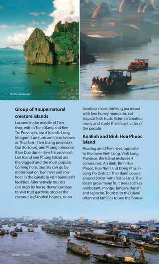 Group of 4 supernatural
creature islands
Located in the middle of Tien
river, within Tien Giang and Ben
Tre Provinces, are 4 islands: Long
(dragon), Lan (unicorn) (also known
as Thoi Son - Tien Giang province),
Qui (tortoise), and Phung (phoenix)
(Dao Dua dune - Ben Tre province).
Lan Island and Phung Island are
the biggest and the most popular.
Coming here, tourists can go by
motorboat on Tien river and row
boat in the canals to visit handicraft
facilities. Alternatively tourists
can orgo by horse-drawn carriage
to visit fruit gardens, stop at the
coconut leaf-roofed houses, sit on
bamboo chairs drinking tea mixed
with bee honey mandarin, eat
tropical hick fruits, listen to amateur
music and study the life activities of
the people.
An Binh and Binh Hoa Phuoc
island
Floating amid Tien river, opposite
to the town Vinh Long, Vinh Long
Province, the island includes 4
communes: An Binh, Binh Hoa
Phuoc, Hoa Ninh and Dong Phu, in
Long Ho District. The island covers
around 60km2
with fertile land. The
locals grow many fruit trees such as
rambutant, mango, longan, durian
and sapoche. Tourists to the island
often visit families to see the Bonsai
Ha Tien landscape Vinh Long landscape
Floating market
 
