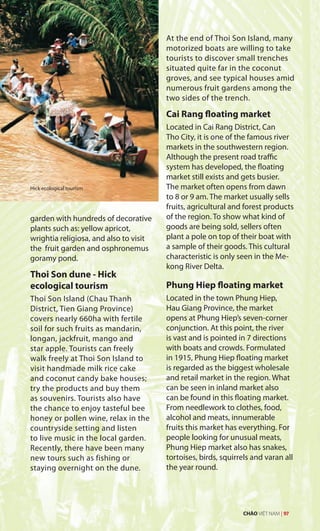 garden with hundreds of decorative
plants such as: yellow apricot,
wrightia religiosa, and also to visit
the fruit garden and osphronemus
goramy pond.
Thoi Son dune - Hick
ecological tourism
Thoi Son Island (Chau Thanh
District, Tien Giang Province)
covers nearly 660ha with fertile
soil for such fruits as mandarin,
longan, jackfruit, mango and
star apple. Tourists can freely
walk freely at Thoi Son Island to
visit handmade milk rice cake
and coconut candy bake houses;
try the products and buy them
as souvenirs. Tourists also have
the chance to enjoy tasteful bee
honey or pollen wine, relax in the
countryside setting and listen
to live music in the local garden.
Recently, there have been many
new tours such as fishing or
staying overnight on the dune.
At the end of Thoi Son Island, many
motorized boats are willing to take
tourists to discover small trenches
situated quite far in the coconut
groves, and see typical houses amid
numerous fruit gardens among the
two sides of the trench.
Cai Rang floating market
Located in Cai Rang District, Can
Tho City, it is one of the famous river
markets in the southwestern region.
Although the present road traffic
system has developed, the floating
market still exists and gets busier.
The market often opens from dawn
to 8 or 9 am. The market usually sells
fruits, agricultural and forest products
of the region. To show what kind of
goods are being sold, sellers often
plant a pole on top of their boat with
a sample of their goods. This cultural
characteristic is only seen in the Me-
kong River Delta.
Phung Hiep floating market
Located in the town Phung Hiep,
Hau Giang Province, the market
opens at Phung Hiep’s seven-corner
conjunction. At this point, the river
is vast and is pointed in 7 directions
with boats and crowds. Formulated
in 1915, Phung Hiep floating market
is regarded as the biggest wholesale
and retail market in the region. What
can be seen in inland market also
can be found in this floating market.
From needlework to clothes, food,
alcohol and meats, innumerable
fruits this market has everything. For
people looking for unusual meats,
Phung Hiep market also has snakes,
tortoises, birds, squirrels and varan all
the year round.
Hick ecological tourism
CHÀO VIỆT NAM | 97
 