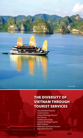 THE DIVERSITY OF
VIETNAM THROUGH
TOURIST SERVICES
Ha Long bay
THE DIVERSITY OF
VIETNAM THROUGH
TOURIST SERVICES
•	 Sea	and	Island	Tourism
•	 Cruise	Tourism
•	 Cultural	Heritage	Tourism	
•	 Eco	Tourism
•	 Traditional	Festivals	
•	 Handicraft	Village	Tourism
•	 MICE	Tourism
•	 Adventure	and	Sport	Tourism
•	 Agriculture	Tourism
 