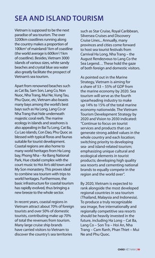 SEA AND ISLAND TOURISM
Vietnam is supposed to be the next
paradise of sea tourism.The over
3200km coastlines running along
the country makes a proportion of
100km2
of mainland/1km of coastline
(the world average is 600km2
/1km
of coastline). Besides,Vietnam 3000
islands of various sizes, white sandy
beaches and crystal blue sea water
also greatly facilitate the prospect of
Vietnam’s sea tourism.
Apart from renowned beaches such
as Cat Ba, Sam Son, Lang Co, Non
Nuoc, NhaTrang, Mui Ne,VungTau,
Phu Quoc, etc,Vietnam also boasts
many bays among the world’s best
bays such as Ha Long, Lang Co or
NhaTrang that hide underneath
majestic coral reefs.The marine
ecology in islands and seashores is
also appealing in BaiTu Long, Cat Ba,
Cu Lao islands, Con Dao, Phu Quoc as
blessed with typical floras and faunas
suitable for tourist development.
Coastal regions are also home to
many world heritages from Ha Long
bay, Phong Nha – Ke Bang National
Park, Hue citadel complex with the
court music to Hoi An’s old town and
My Son monastery.This proves ideal
to combine sea tourism with trips to
world heritages. Furthermore, the
basic infrastructure for coastal tourism
has rapidly evolved, thus bringing a
new breeze to the whole sector.
In recent years, coastal regions in
Vietnam attract about 70% of foreign
tourists and over 50% of domestic
tourists, contributing make up 70%
of total the revenues from tourism.
Many large cruise ship brands
have carried visitors to Vietnam to
discover the country’s sea territories
such as Star Cruise, Royal Caribbean,
Silversea Cruises and Discovery
Cruise Lines... Annually, many
provinces and cities come forward
to host sea tourist festivals from
Carnival Ha Long, Nha Trang – the
August Rendezvous to Lang Co the
Sea Legend… These hold the gaze
of both foreign and domestic visitors.
As pointed out in the Marine
Strategy, Vietnam is aiming for
a share of 53 – 55% of GDP from
the marine economy by 2020. Sea
tourism will serve as the fourth
spearheading industry to make
up 14% to 15% of the total marine
economy nationwide. The Vietnam
Tourism Development Strategy by
2020 and Vision to 2030 indicated:
“Continue to focus on tourist
services and products that can
generate strong added values in the
whole country and each location;
switching priority to developing
sea- and island-related tourism;
emphasizing unique cultural and
ecological elements in tourist
products; developing high quality
sea resorts and cementing national
brands to equally compete in the
region and the world over”.
By 2020, Vietnam is expected to
rank alongside the most developed
regional countries in sea tourism
(Thailand, Malaysia and Indonesia).
To produce a truly recognizable
sea image, five internationally and
regionally competitive sea resorts
should be heavily invested in the
future, including Ha Long – Cat Ba,
Lang Co – Son Tra – Hoi An, Nha
Trang – Cam Ranh, Phan Thiet – Mui
Ne and Phu Quoc.
CHÀO VIỆT NAM | 99
 
