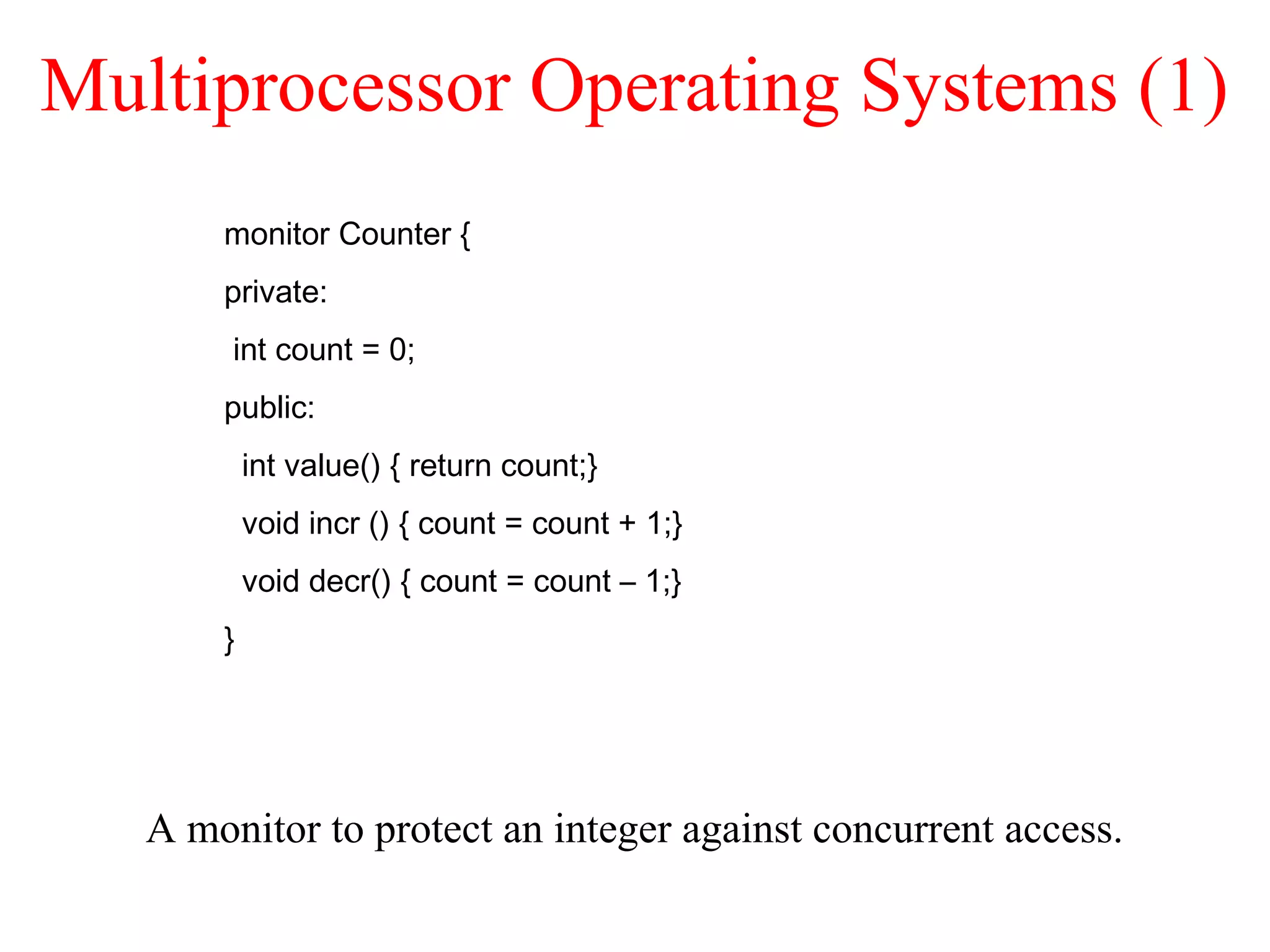 Multiprocessor Operating Systems (1)
A monitor to protect an integer against concurrent access.
monitor Counter {
private:
int count = 0;
public:
int value() { return count;}
void incr () { count = count + 1;}
void decr() { count = count – 1;}
}
 
