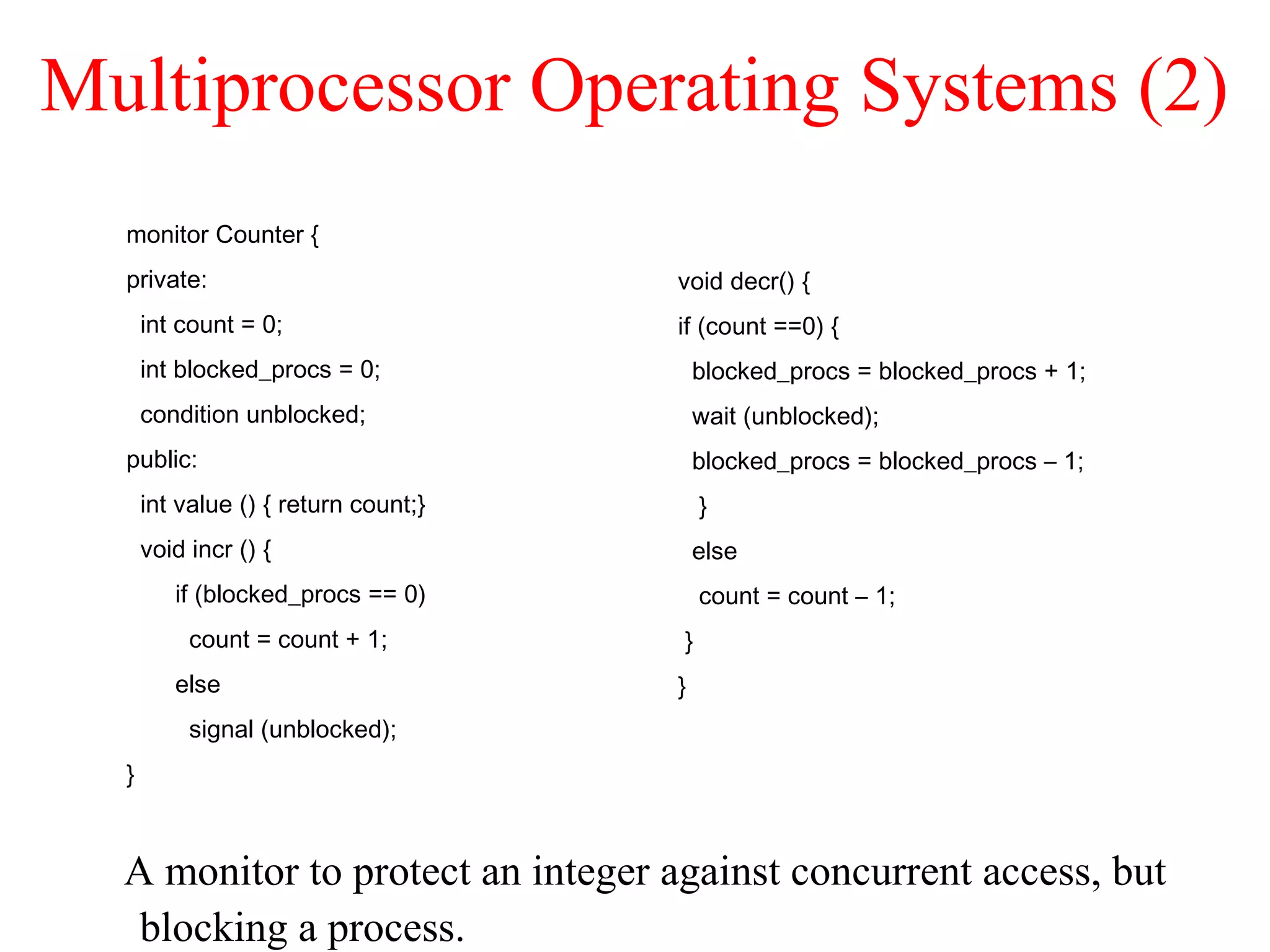 Multiprocessor Operating Systems (2)
A monitor to protect an integer against concurrent access, but
blocking a process.
monitor Counter {
private:
int count = 0;
int blocked_procs = 0;
condition unblocked;
public:
int value () { return count;}
void incr () {
if (blocked_procs == 0)
count = count + 1;
else
signal (unblocked);
}
void decr() {
if (count ==0) {
blocked_procs = blocked_procs + 1;
wait (unblocked);
blocked_procs = blocked_procs – 1;
}
else
count = count – 1;
}
}
 