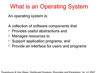 What is an Operating System
An operating system is:
A collection of software components that
• Provides useful abstractions and
• Manages resources to
• Support application programs, and
• Provide an interface for users and programs
 