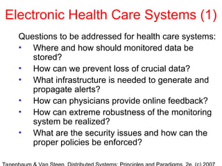 Electronic Health Care Systems (1)
Questions to be addressed for health care systems:
• Where and how should monitored data be
stored?
• How can we prevent loss of crucial data?
• What infrastructure is needed to generate and
propagate alerts?
• How can physicians provide online feedback?
• How can extreme robustness of the monitoring
system be realized?
• What are the security issues and how can the
proper policies be enforced?
 