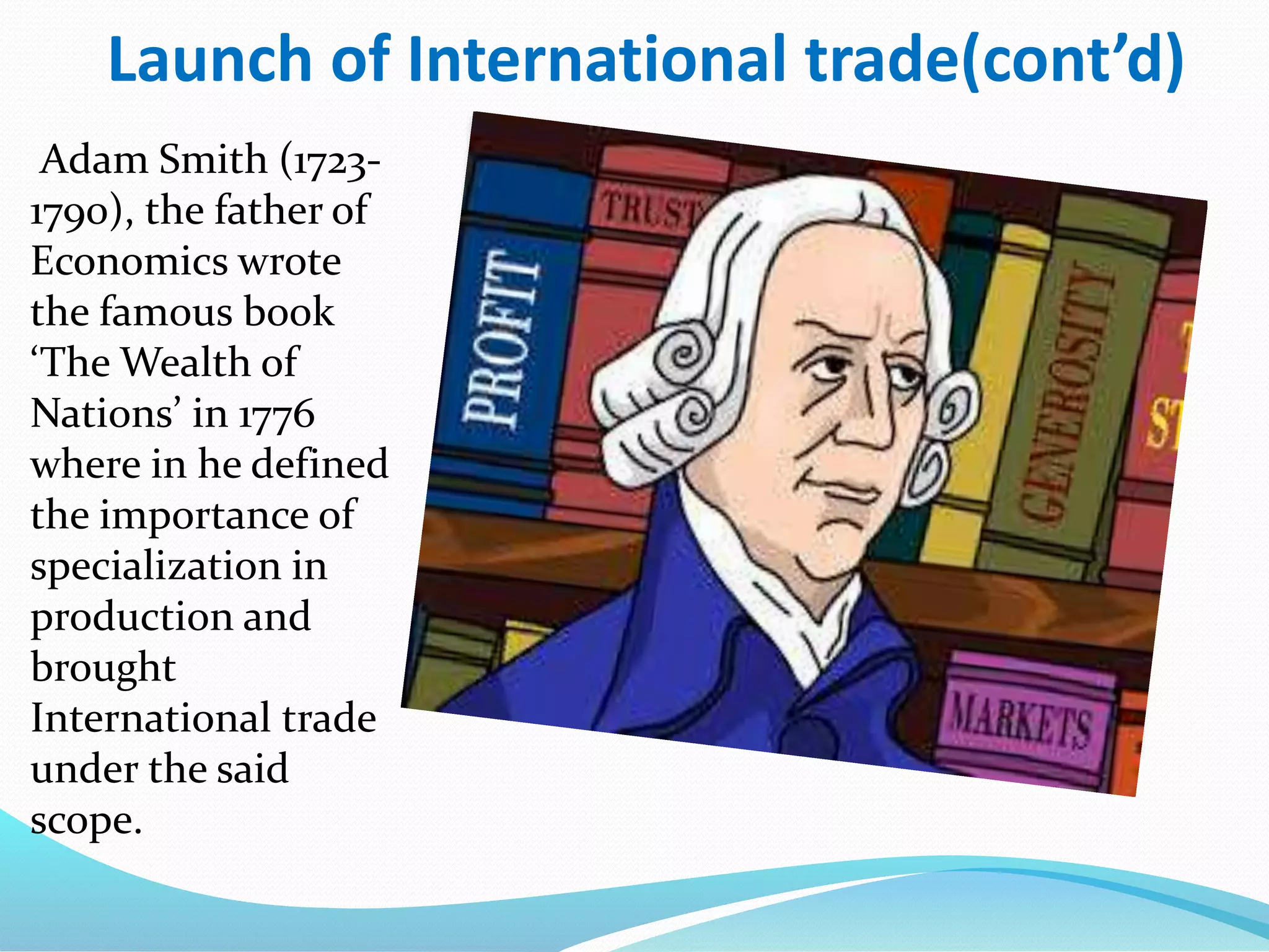Launch of International trade(cont’d)
Adam Smith (1723-
1790), the father of
Economics wrote
the famous book
‘The Wealth of
Nations’ in 1776
where in he defined
the importance of
specialization in
production and
brought
International trade
under the said
scope.
 