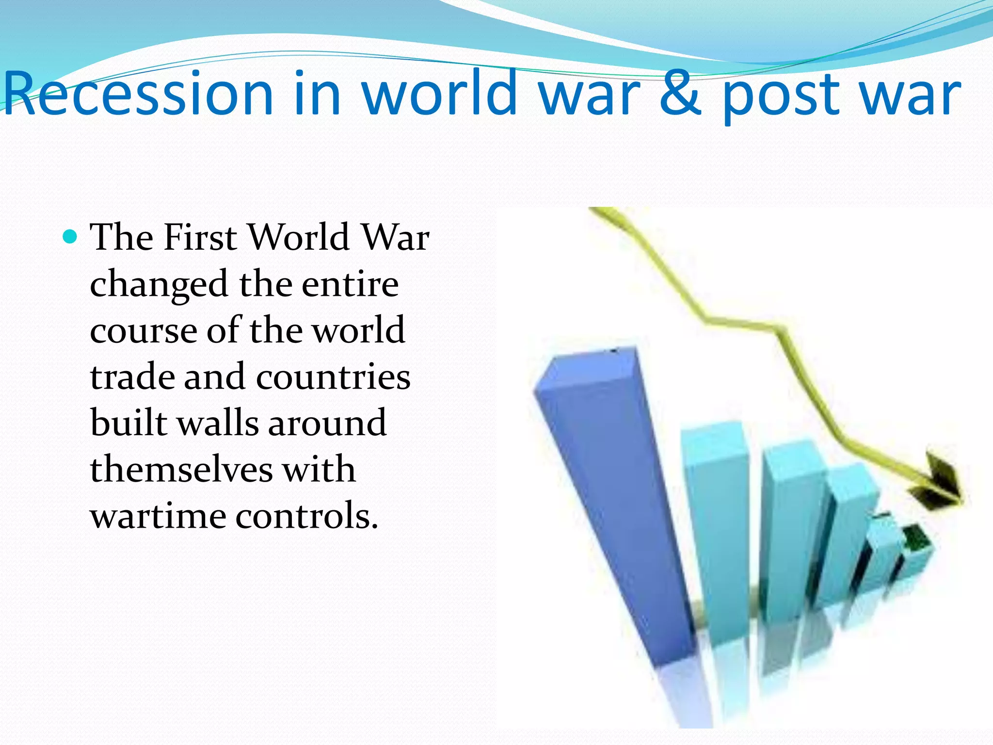 Recession in world war & post war
 The First World War
changed the entire
course of the world
trade and countries
built walls around
themselves with
wartime controls.
 