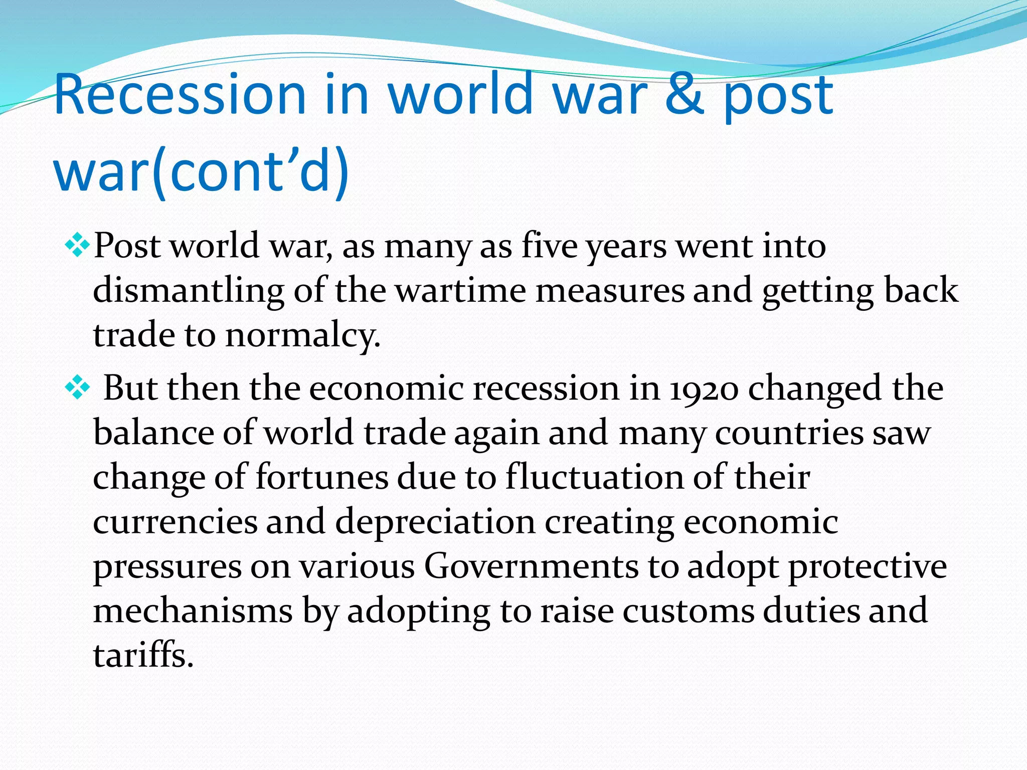 Recession in world war & post
war(cont’d)
Post world war, as many as five years went into
dismantling of the wartime measures and getting back
trade to normalcy.
 But then the economic recession in 1920 changed the
balance of world trade again and many countries saw
change of fortunes due to fluctuation of their
currencies and depreciation creating economic
pressures on various Governments to adopt protective
mechanisms by adopting to raise customs duties and
tariffs.
 