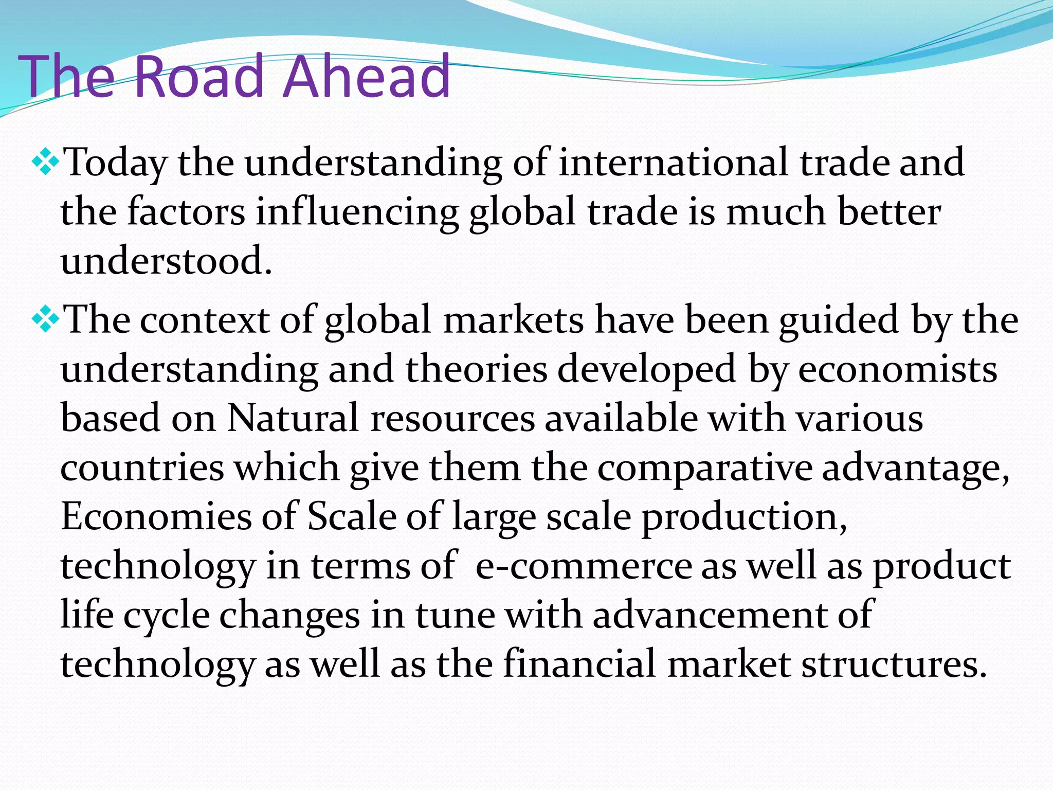 The Road Ahead
Today the understanding of international trade and
the factors influencing global trade is much better
understood.
The context of global markets have been guided by the
understanding and theories developed by economists
based on Natural resources available with various
countries which give them the comparative advantage,
Economies of Scale of large scale production,
technology in terms of e-commerce as well as product
life cycle changes in tune with advancement of
technology as well as the financial market structures.
 