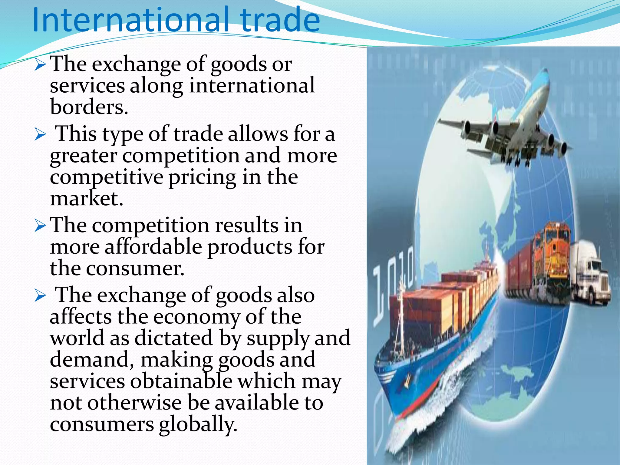 The exchange of goods or
services along international
borders.
 This type of trade allows for a
greater competition and more
competitive pricing in the
market.
The competition results in
more affordable products for
the consumer.
 The exchange of goods also
affects the economy of the
world as dictated by supply and
demand, making goods and
services obtainable which may
not otherwise be available to
consumers globally.
International trade
 