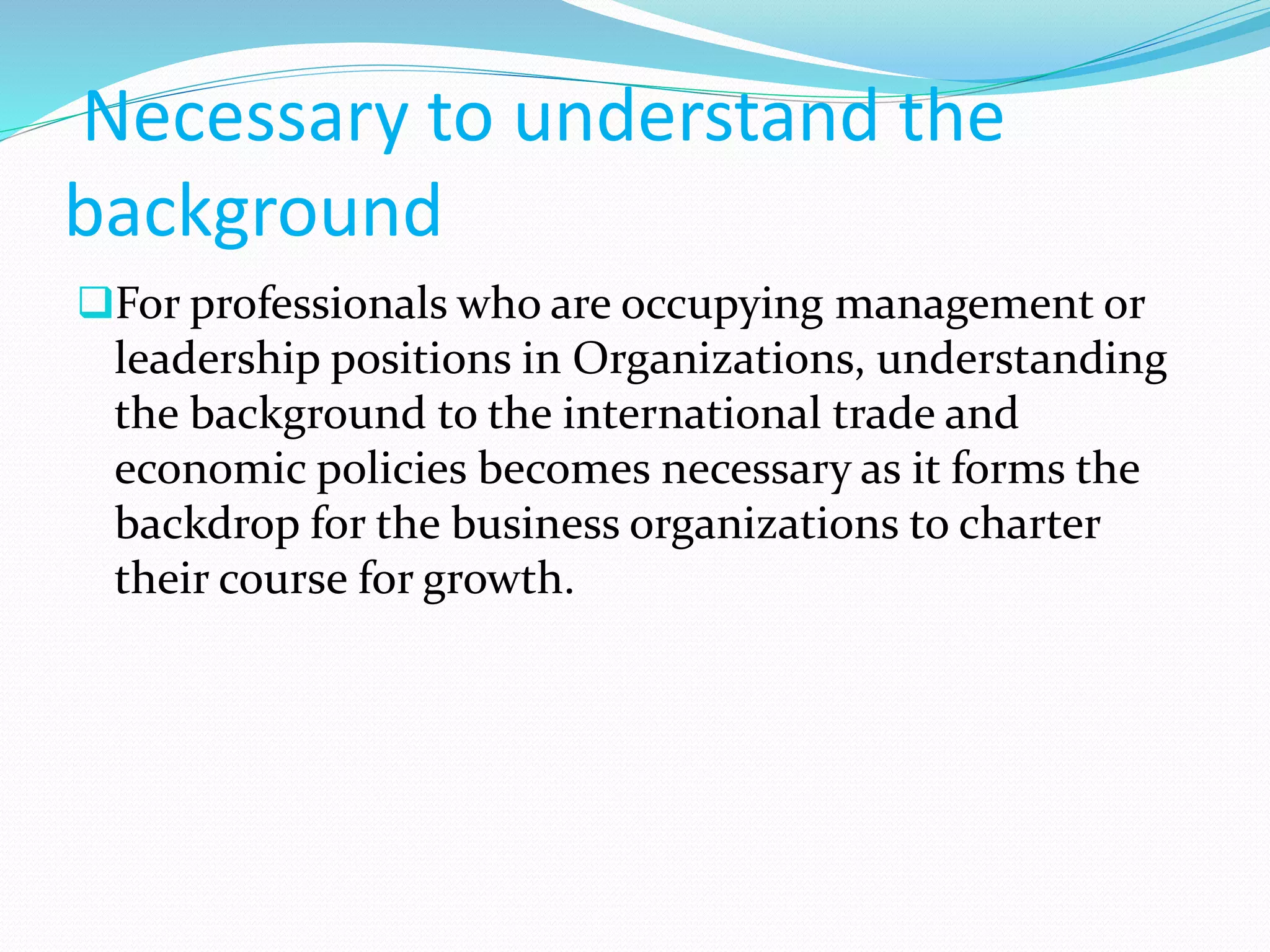 Necessary to understand the
background
For professionals who are occupying management or
leadership positions in Organizations, understanding
the background to the international trade and
economic policies becomes necessary as it forms the
backdrop for the business organizations to charter
their course for growth.
 