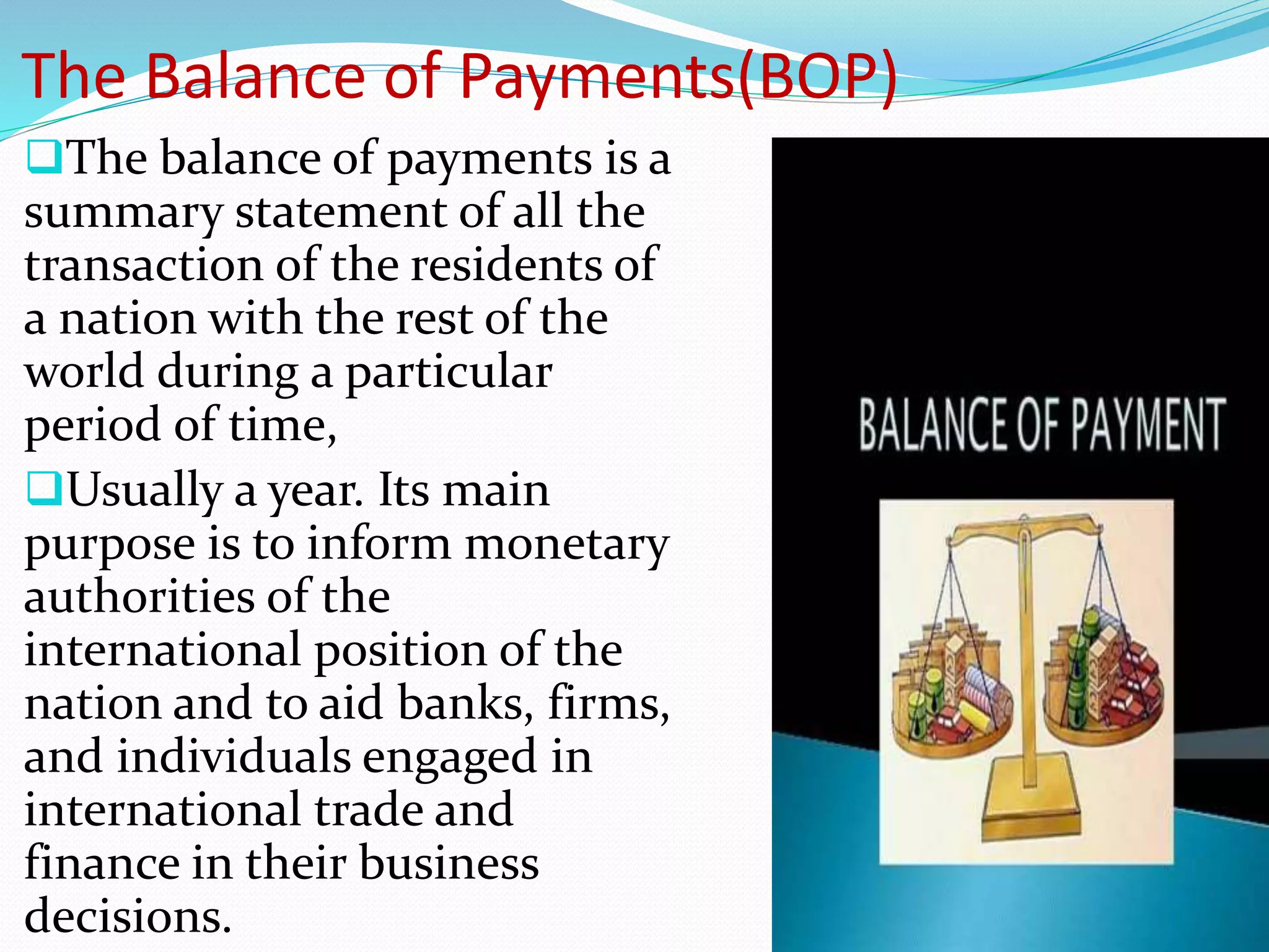 The Balance of Payments(BOP)
The balance of payments is a
summary statement of all the
transaction of the residents of
a nation with the rest of the
world during a particular
period of time,
Usually a year. Its main
purpose is to inform monetary
authorities of the
international position of the
nation and to aid banks, firms,
and individuals engaged in
international trade and
finance in their business
decisions.
 