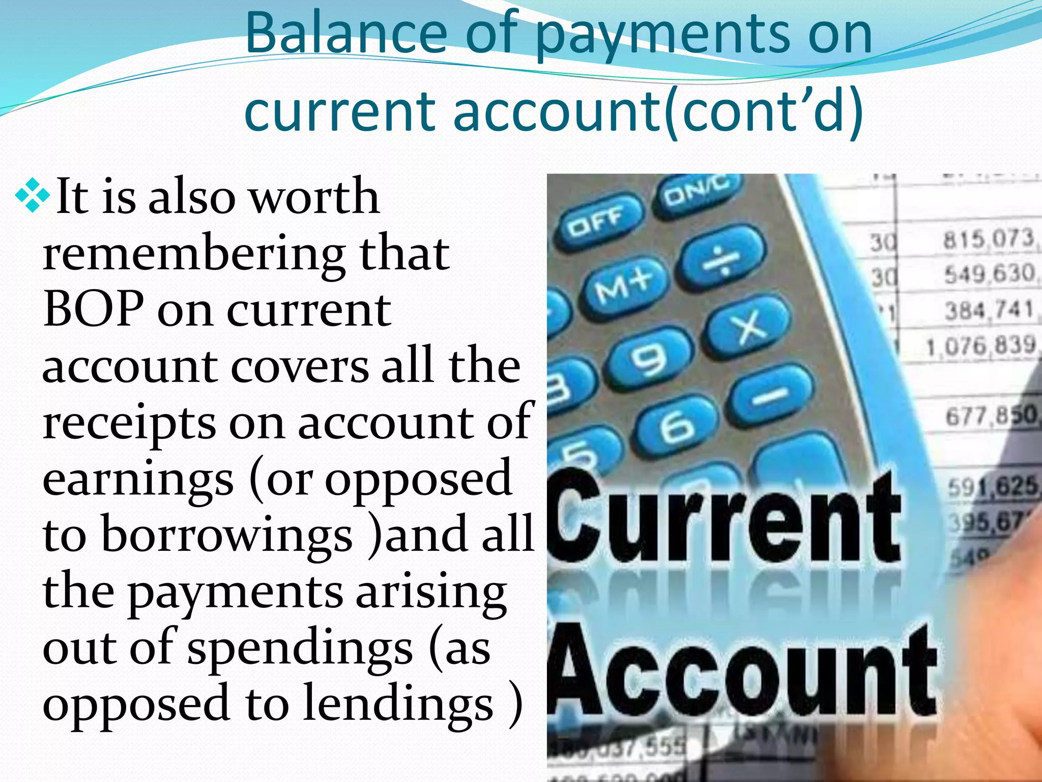 Balance of payments on
current account(cont’d)
It is also worth
remembering that
BOP on current
account covers all the
receipts on account of
earnings (or opposed
to borrowings )and all
the payments arising
out of spendings (as
opposed to lendings )
 