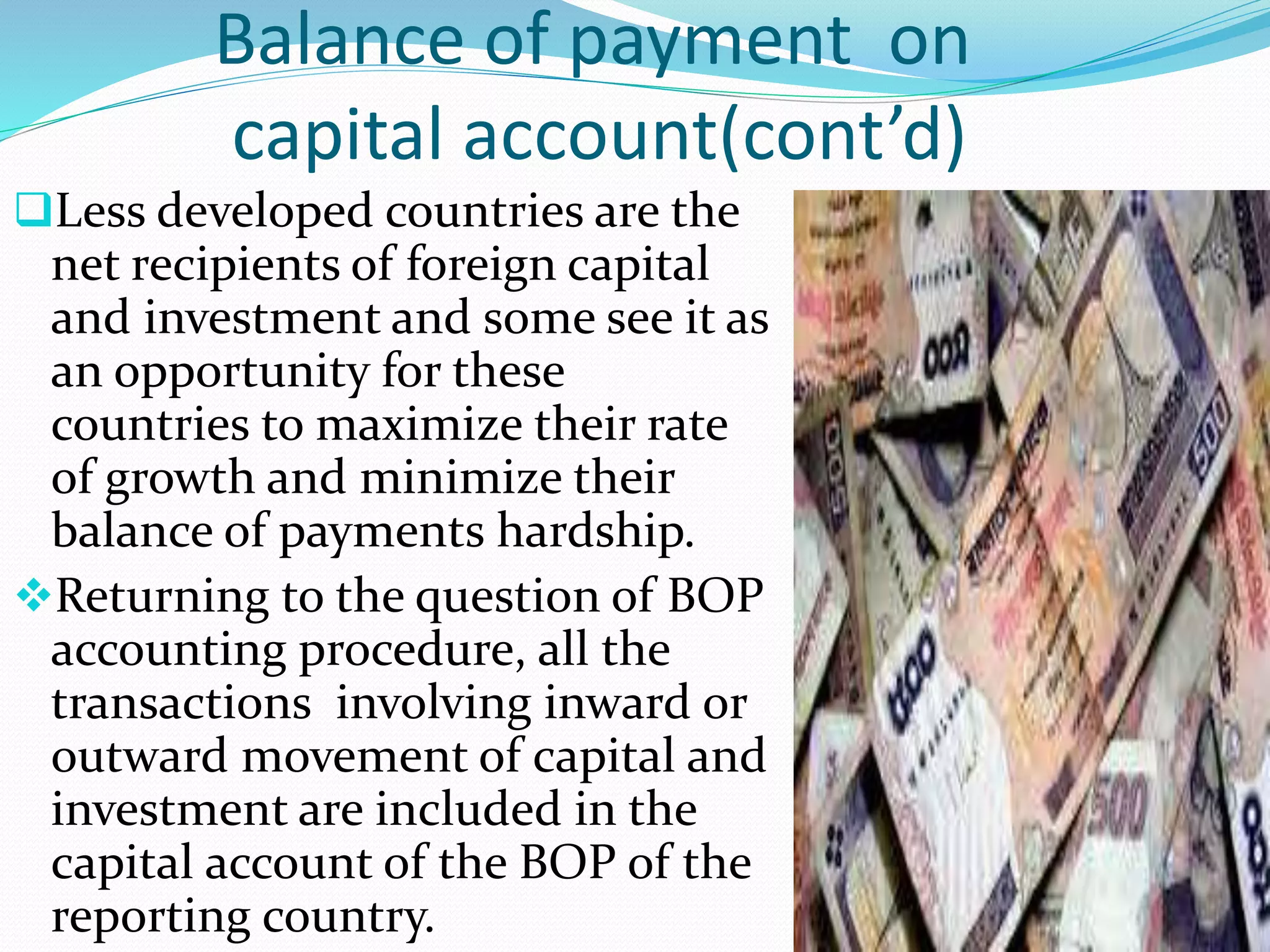 Balance of payment on
capital account(cont’d)
Less developed countries are the
net recipients of foreign capital
and investment and some see it as
an opportunity for these
countries to maximize their rate
of growth and minimize their
balance of payments hardship.
Returning to the question of BOP
accounting procedure, all the
transactions involving inward or
outward movement of capital and
investment are included in the
capital account of the BOP of the
reporting country.
 