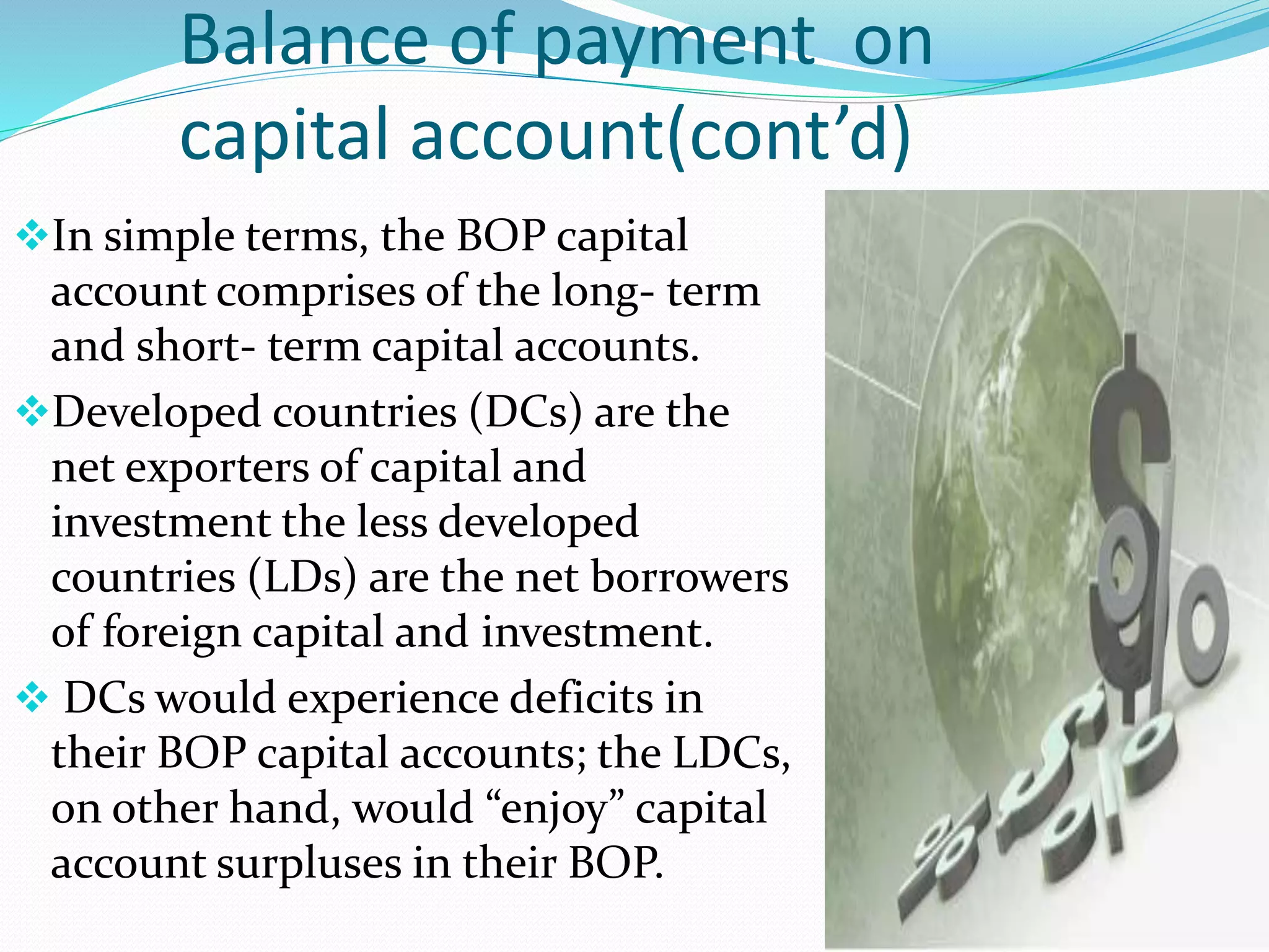 Balance of payment on
capital account(cont’d)
In simple terms, the BOP capital
account comprises of the long- term
and short- term capital accounts.
Developed countries (DCs) are the
net exporters of capital and
investment the less developed
countries (LDs) are the net borrowers
of foreign capital and investment.
 DCs would experience deficits in
their BOP capital accounts; the LDCs,
on other hand, would “enjoy” capital
account surpluses in their BOP.
 