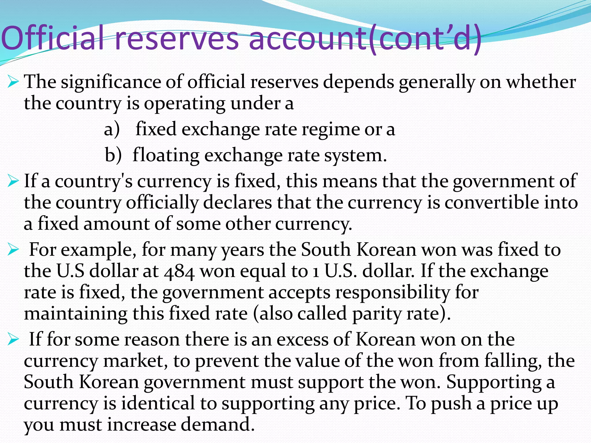 Official reserves account(cont’d)
 The significance of official reserves depends generally on whether
the country is operating under a
a) fixed exchange rate regime or a
b) floating exchange rate system.
 If a country's currency is fixed, this means that the government of
the country officially declares that the currency is convertible into
a fixed amount of some other currency.
 For example, for many years the South Korean won was fixed to
the U.S dollar at 484 won equal to 1 U.S. dollar. If the exchange
rate is fixed, the government accepts responsibility for
maintaining this fixed rate (also called parity rate).
 If for some reason there is an excess of Korean won on the
currency market, to prevent the value of the won from falling, the
South Korean government must support the won. Supporting a
currency is identical to supporting any price. To push a price up
you must increase demand.
 