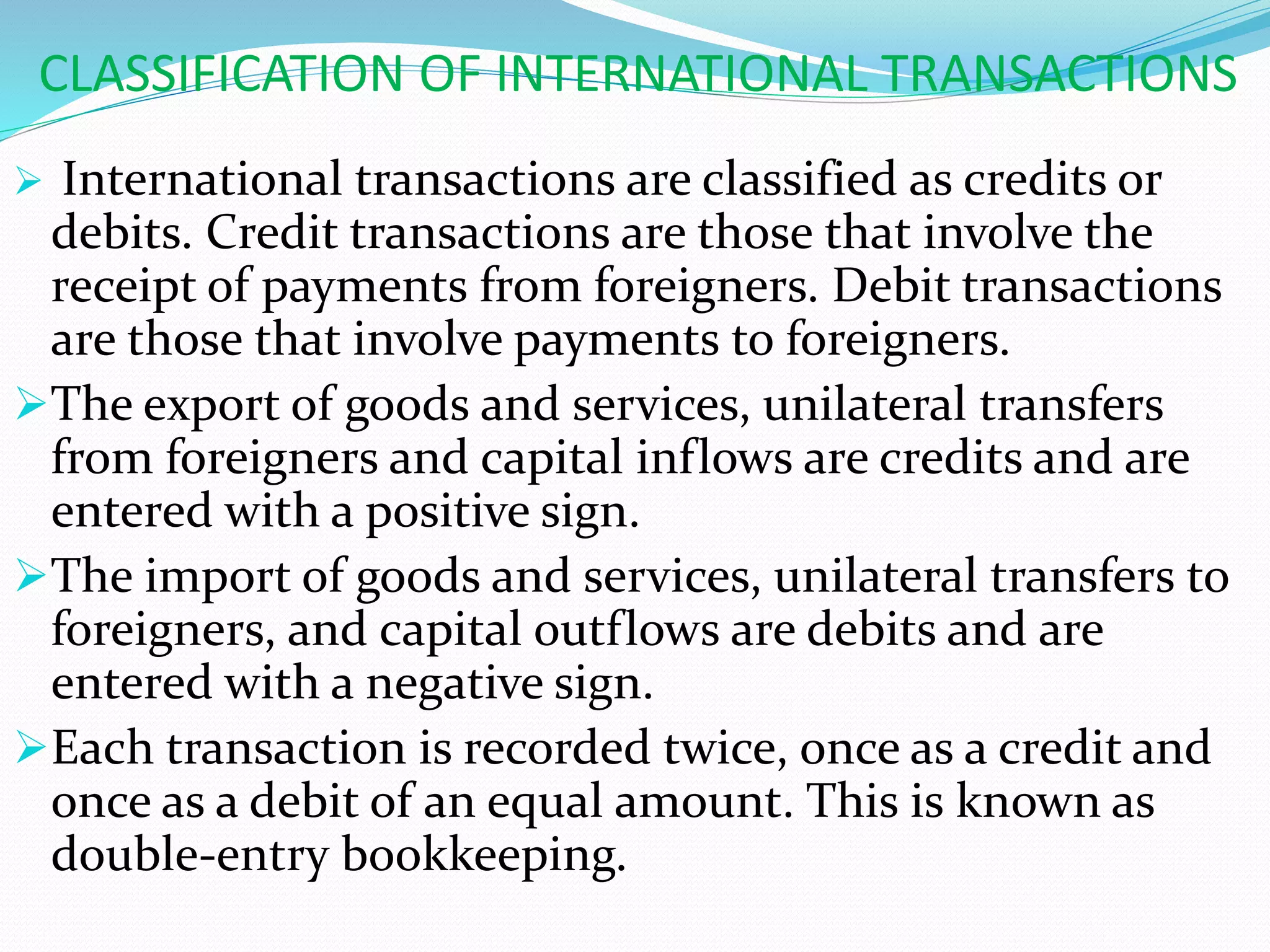 CLASSIFICATION OF INTERNATIONAL TRANSACTIONS
 International transactions are classified as credits or
debits. Credit transactions are those that involve the
receipt of payments from foreigners. Debit transactions
are those that involve payments to foreigners.
The export of goods and services, unilateral transfers
from foreigners and capital inflows are credits and are
entered with a positive sign.
The import of goods and services, unilateral transfers to
foreigners, and capital outflows are debits and are
entered with a negative sign.
Each transaction is recorded twice, once as a credit and
once as a debit of an equal amount. This is known as
double-entry bookkeeping.
 