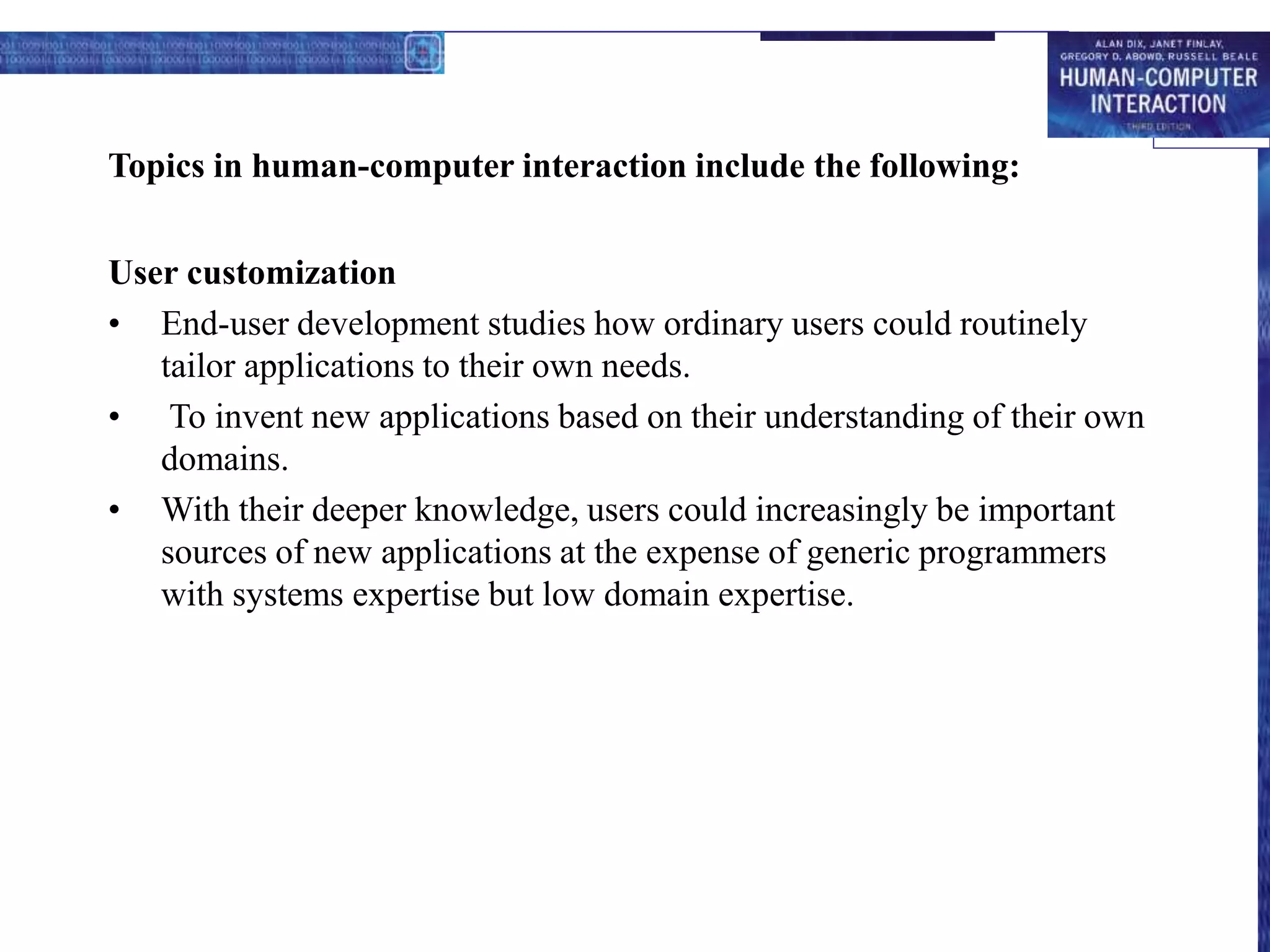 Topics in human-computer interaction include the following:
User customization
• End-user development studies how ordinary users could routinely
tailor applications to their own needs.
• To invent new applications based on their understanding of their own
domains.
• With their deeper knowledge, users could increasingly be important
sources of new applications at the expense of generic programmers
with systems expertise but low domain expertise.
 