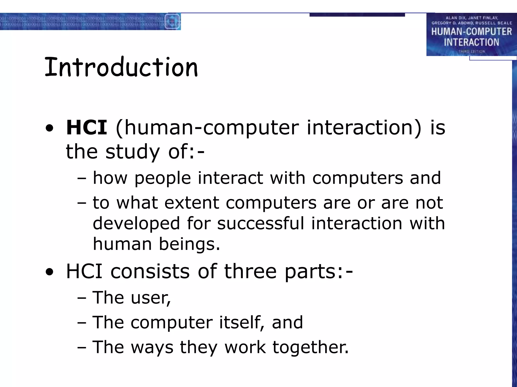 Introduction
• HCI (human-computer interaction) is
the study of:-
– how people interact with computers and
– to what extent computers are or are not
developed for successful interaction with
human beings.
• HCI consists of three parts:-
– The user,
– The computer itself, and
– The ways they work together.
 