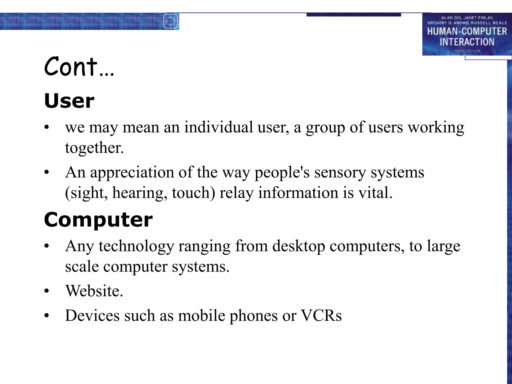 Cont…
User
• we may mean an individual user, a group of users working
together.
• An appreciation of the way people's sensory systems
(sight, hearing, touch) relay information is vital.
Computer
• Any technology ranging from desktop computers, to large
scale computer systems.
• Website.
• Devices such as mobile phones or VCRs
 